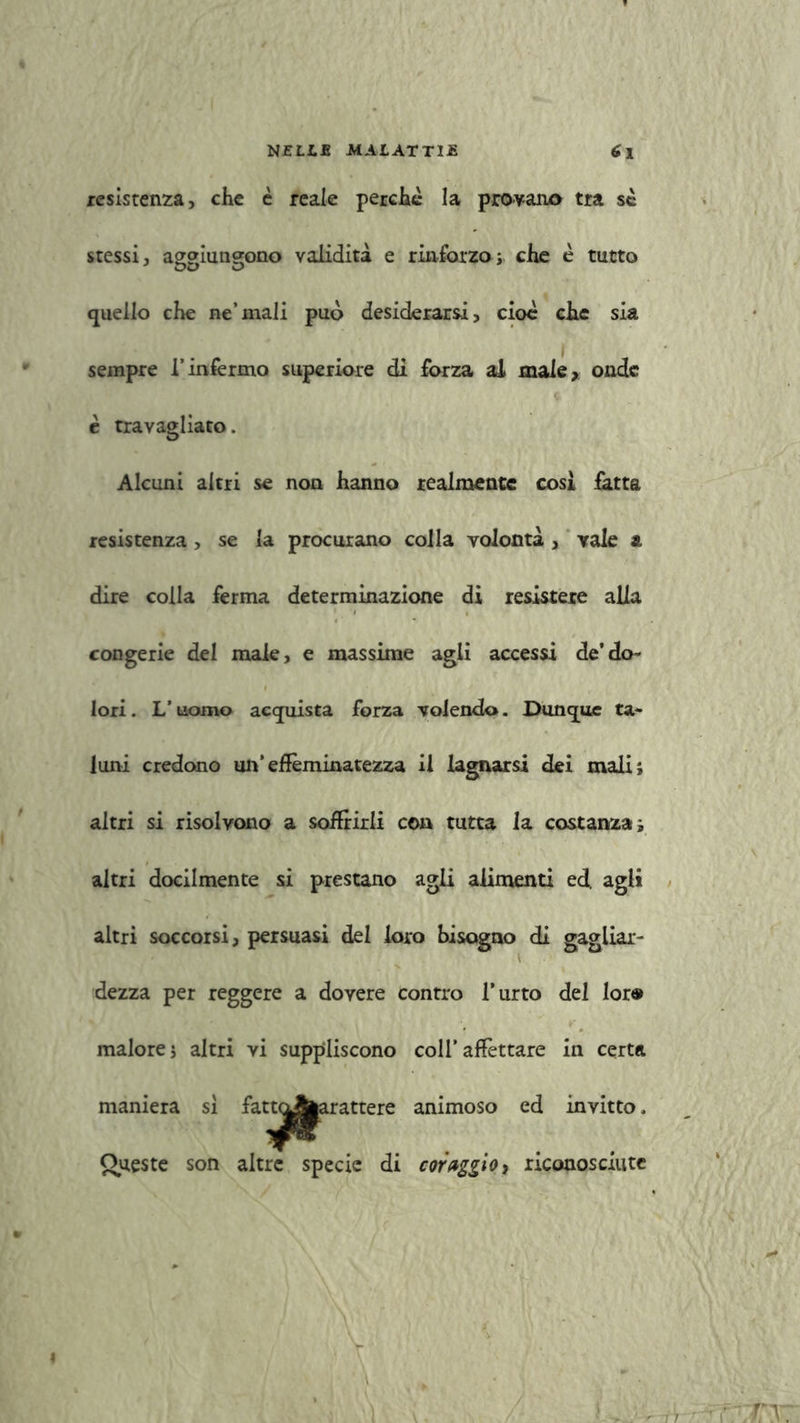 resistenza, che è reale perchè la provano tra se stessi, aggiungono validità e rinforzo; che è tutto quello che ne’mali può desiderarsi, cioè che sia sempre l’infermo superiore di forza al male, onde è travagliato. Alcuni altri se non hanno realmente cosi fatta resistenza > se la procurano colla volontà , vale & dire colla ferma determinazione di resistere alla congerie del male, e massime agli accessi de’do- lori. L’uomo acquista forza volendo. Dunque ta- luni credono un’effeminatezza il lagnarsi dei mali; altri si risolvono a soffrirli con tutta la costanza; altri docilmente si prestano agli alimenti ed. agli altri soccorsi, persuasi del loro bisogno di gagliar- dezza per reggere a dovere contro l’urto del lor® malore; altri vi suppliscono coll’affettare in certa maniera sì fattoAarattere animoso ed invitto, # ... Queste son altre specie di coraggio, riconosciute