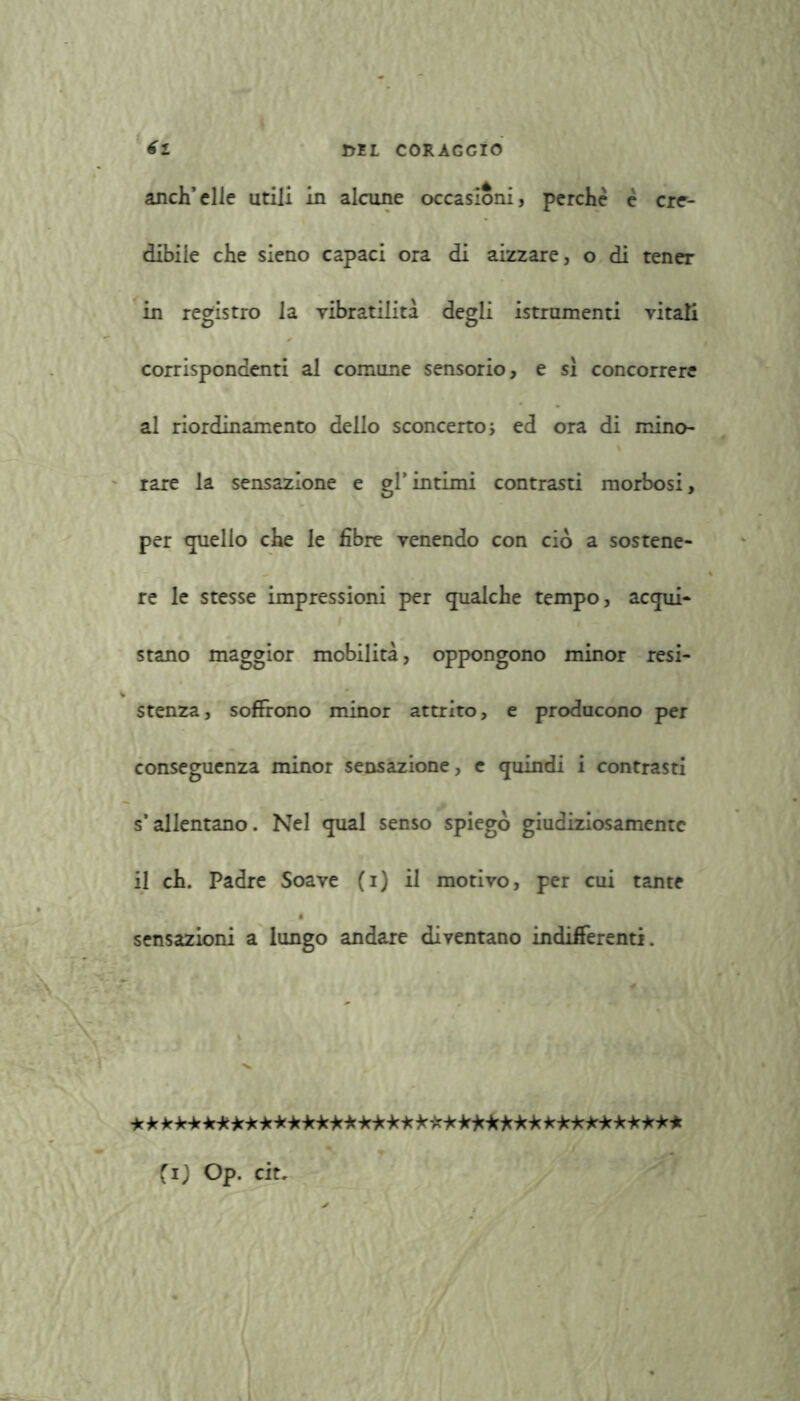 anch’elle utili in alcune occasioni, perchè è cre- dibile che sieno capaci ora di aizzare, o di tener in registro la vibratilità degli istrumenti vitati corrispondenti al comune sensorio, e si concorrere al riordinamento dello sconcerto ; ed ora di mino- rare la sensazione e gl’intimi contrasti morbosi, per quello che le fibre venendo con ciò a sostene- re le stesse impressioni per qualche tempo, acqui- stano maggior mobilità, oppongono minor resi- stenza, soffrono minor attrito, e producono per conseguenza minor sensazione, c quindi i contrasti s’allentano. Nel qual senso spiego giudiziosamente il eh. Padre Soave (i) il morivo, per cui tante sensazioni a lungo andare diventano indifferenti. * * * -k-k -k-k-kie lek-k -k-klek -kjck-k ***★