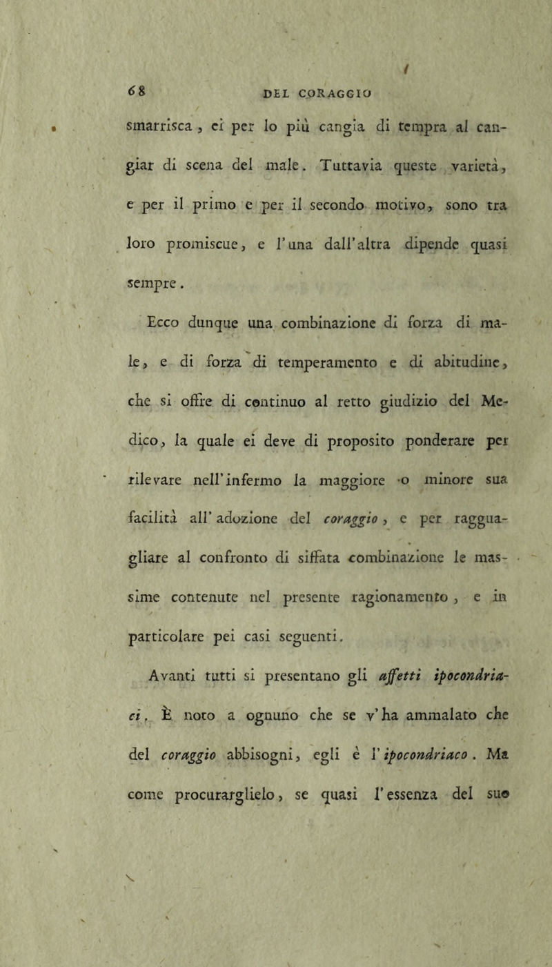 smarrisca , ci per io piu cangia di tempra al can- giar di scena del male. Tuttavia queste varietà, e per il primo e per il secondo motivo, sono tra loro promiscue, e l’una dall’altra dipende quasi sempre. Ecco dunque una combinazione di forza di ma- le, e di forza di temperamento e di abitudine, che si offre di continuo al retto giudizio del Me- dico, la quale ei deve di proposito ponderare per rilevare nell’infermo la maggiore o minore sua facilità all’ adozione del coraggio, e per raggua- gliare al confronto di siffata combinazione le mas- sime contenute nel presente ragionamento , e in particolare pei casi seguenti. Avanti tutti si presentano gli affetti ipocondria- ci. È noto a ognuno che se v’ha ammalato che del coraggio abbisogni, egli è Y ipocondriaco . Ma come procurarglielo, se quasi l'essenza del suo