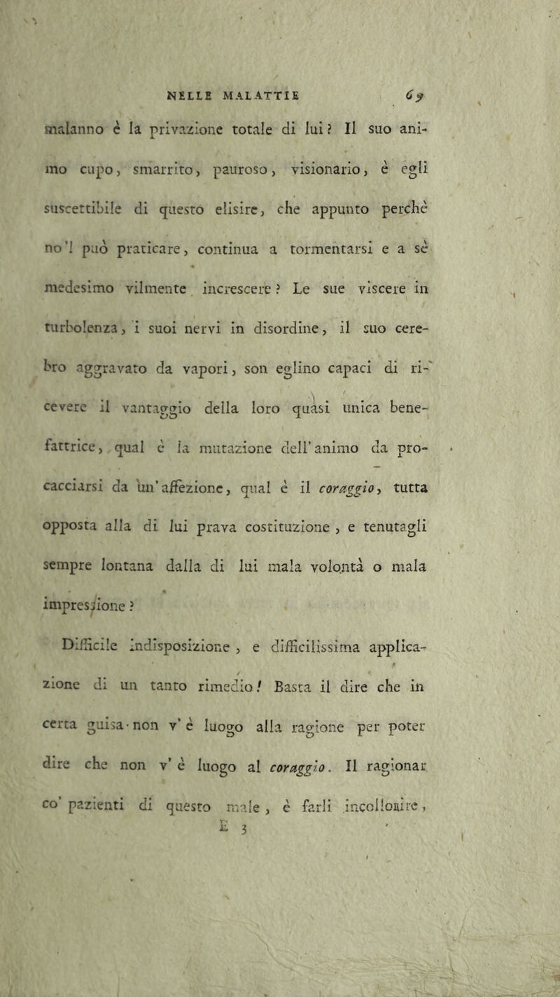 malanno è la privazione totale di lui ? Il suo ani- mo cupo, smarrito, pauroso, visionario, è egli suscettibile di questo elisire, che appunto perchè no’l può praticare, continua a tormentarsi e a sè medesimo vilmente increscere ? Le sue viscere in t turbolenza, i suoi nervi in disordine, il suo cere- bro aggravato da vapori, son eglino capaci di ri- cevere il vantaggio della loro quasi unica bene- fattrice, qual è la mutazione dell’animo da pro- cacciarsi da un’affezione, qual è il coraggio, tutta opposta alla di lui prava costituzione , e tenutagli sempre lontana dalla di lui mala volontà o mala impressione ? Difficile indisposizione , e difficilissima applica- zione di un tanto rimedio/ Basta il dire che in certa guisa -non v’è luogo alla ragione per poter dire che non v’è luogo al coraggio. Il ragionar co’pazienti di questo male, è farli incoi Ioni re, E 3 l