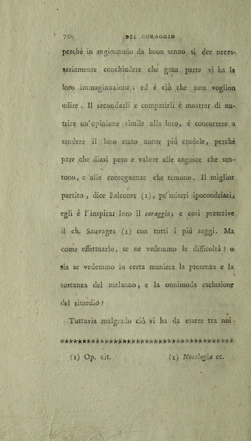' 7°. CORAGGIO perchè in ragionando da buon senno si dee neces- sariamente conchiudere che gran parte vi ha la loro immaginazione i ed è ciò che non voglion udire . Il secondarli c compatirli è mostrar di nu- trire un’opinione simile alla loro, è concorrere a rendere il loro stato ancor più crudele, perche pare che diasi peso e valore alle angosce che sen- tono, e alle conseguenze che temono. Il miglior i partito, dice Falconer (i), pe’miseri ipocondriaci, egli è l’inspirar loro il coraggio-, e così prescrive il eh. Sauvagcs (2) con tutti i più saggi. Ma come effettuarlo, se ne vedemmo le difficoltà ? o fia se vedemmo in certa maniera la presenza e la \ sostanza del malanno, e la onnimoda esclusione del rimediò ? r Tuttavia malgrado ciò vi ha da essere tra noi • ****** **************** j(*-k-k-k*-k*-k***-k*-k** (i) Op. cit. (i) Nosologia ec. \