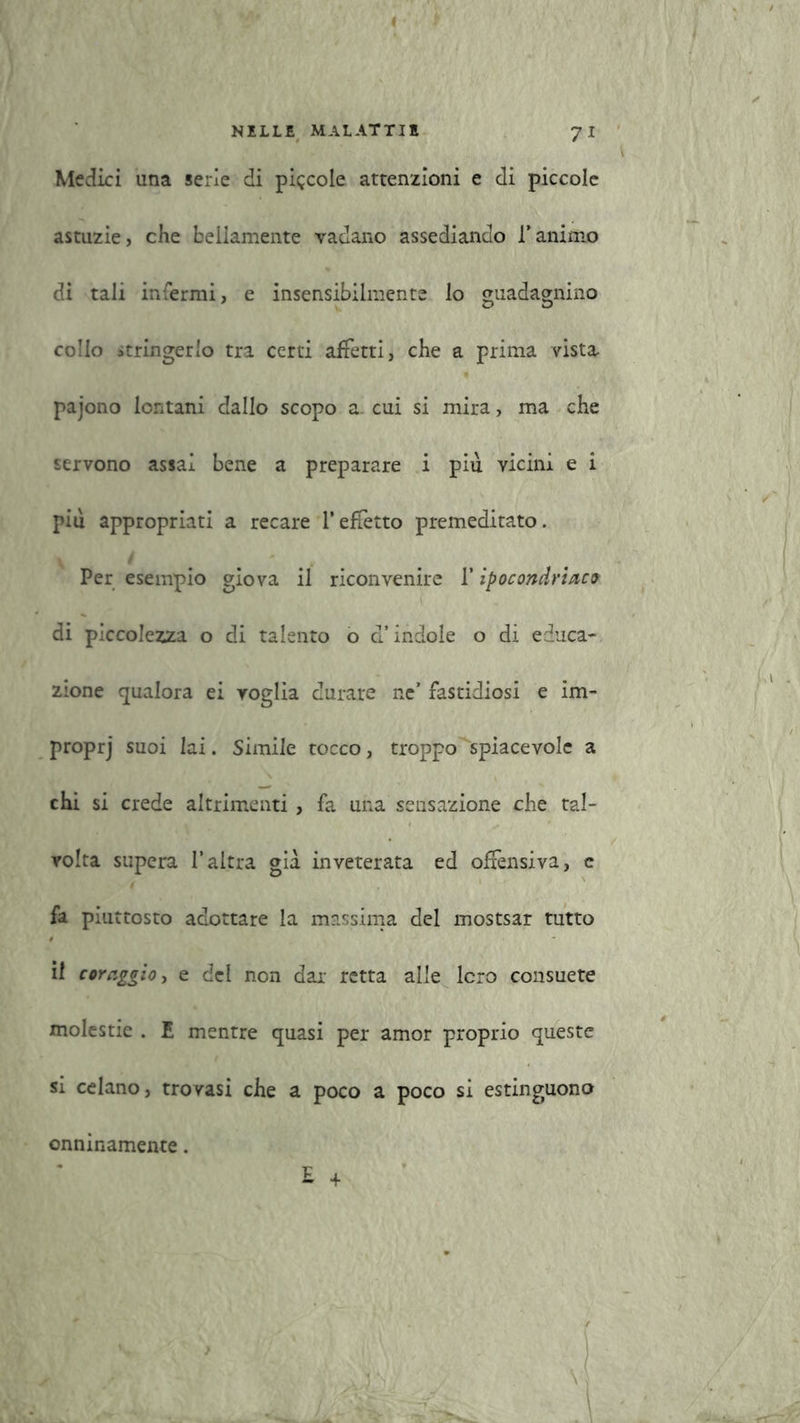 ( NELLE MALATTIE 71 Medici una serie di piccole attenzioni e di piccole astuzie, che bellamente vadano assediando Tanimo di tali infermi, e insensibilmente lo guadagnino collo stringerlo tra certi affetti, che a prima vista pajono lontani dallo scopo a. cui si mira, ma che servono assai bene a preparare i piu vicini e i più appropriati a recare l’effetto premeditato. Per esempio giova il riconvenire 1* ipocondriaco di piccolezza o di talento o d’indole o di educa- zione qualora ei voglia durare ne’ fastidiosi e im- proprj suoi lai. Simile tocco, troppo spiacevole a chi si crede altrimenti, fa una sensazione che tal- volta supera l’altra già inveterata ed offensiva, c fa piuttosto adottare la massima del mostsar tutto il coraggio, e del non dar retta alle loro consuete molestie . E mentre quasi per amor proprio queste si celano, trovasi che a poco a poco si estinguono £ + onninamente.