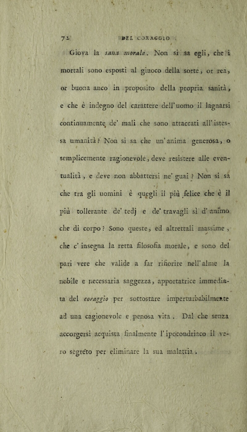 Giova la sana inorale. Non si sa egli, che i mortali sono esposti al giuoco della sorte, or rea, or buona anco in proposito della propria sanità, e che è indegno del carattere dell’uomo il lao-narsi L> O continuamente de’ mali che sono attaccati all’istes- t sa umanità ? Non si sa che un’ anima generosa, o semplicemente ragionevole, deve resistere alle even- tualità , e deve non abbattersi ne’ guai ? Non si sa - | che tra gli uomini è quagli il più felice che è il più tollerante de’ tedj e de’ travagli si d’ animo che di corpo? Sono queste, ed altrettali massime, che c’ insegna la retta filosofia morale, e sono del pari vere che valide a far rifiorire nell’alme la nobile e necessaria saggezza, apportatrice immedia- ta del coraggio per sottostare imperturbabilmente ad una cagionevole e penosa vita. Dal che senza \ • accorgersi acquista finalmente l’ipocondriaco il ve- ro segreto per eliminare la sua malattia .