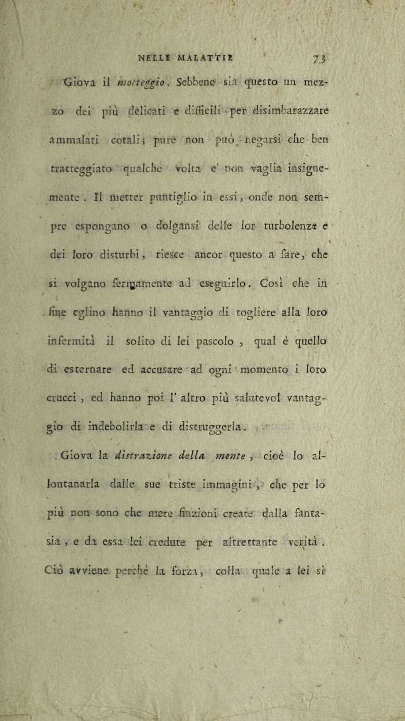 dova ii motteggio. Sebbene sia questo un mez- zo dei più delicati e difficili per disimbarazzare ammalati cotali; pure non può • negarsi die ben tratteggiato qualche volta e’ non vaglia insigne- mente . II metter puntiglio in essi, onde non sem- pre espongano o dolgansi delle lor turbolenze e dei loro disturbi, riesce ancor questo a fare, che si volgano ferinamente ad eseguirlo. Così che in . fine eglino hanno il vantaggio di tocdiere alla loro infermità il solito di lei pascolo , qual è quello di esternare ed accusare ad ogni • momento i loro ciucci , ed hanno poi V altro più saiutevcl vantag- gio di indebolirla e di distruggerla. Giova la distrazione della mente , cioè lo al- lontanarla dalle sue triste immagini , che per lo più non sono che mere finzioni create dalla fanta- sia , e da essa lei credute per altrettante verità . Ciò avviene perché la forza, colla quale a lei si ,. . . * » /