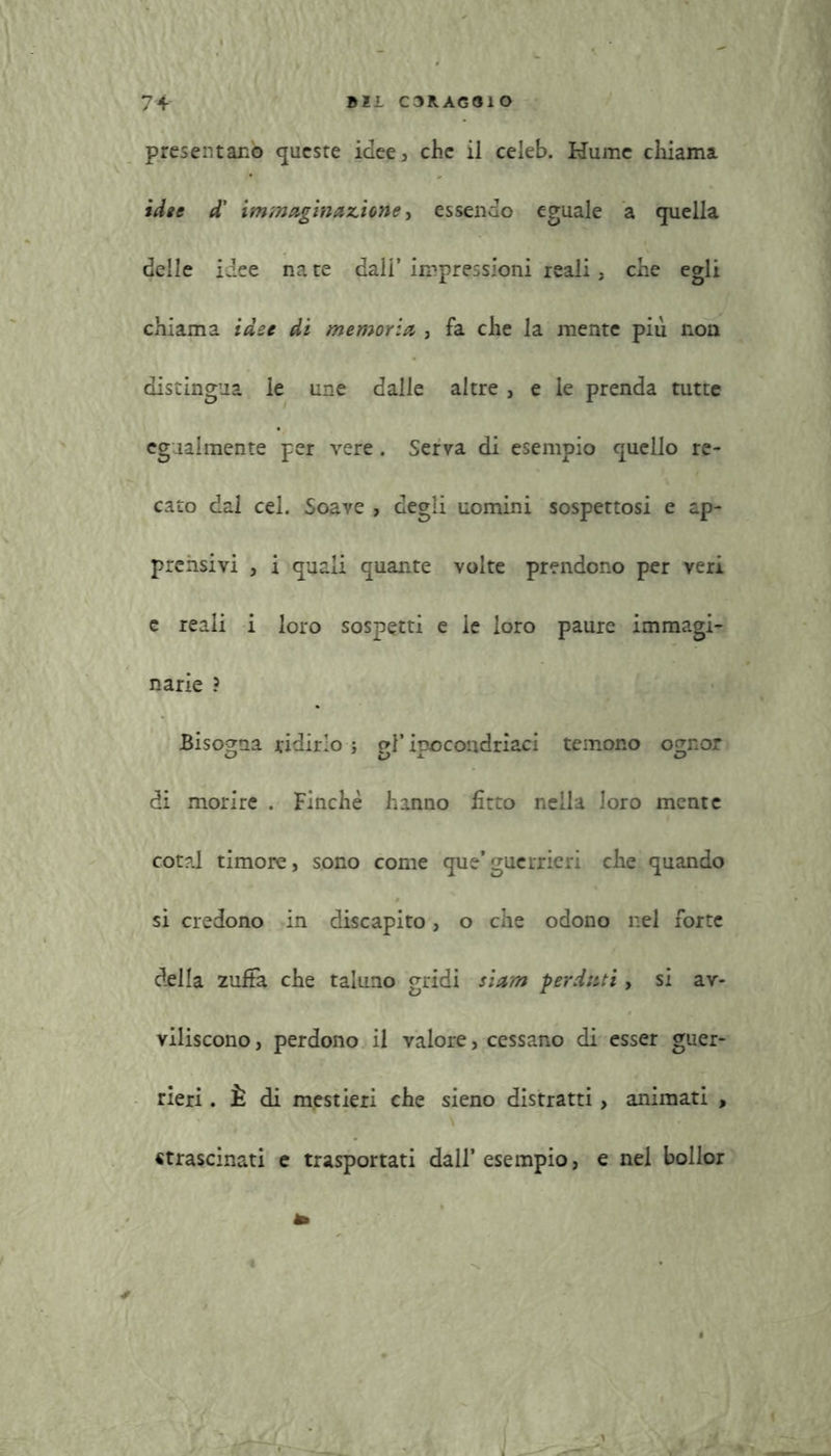 presentano queste idee, che il celeb. Hume chiama idee d' immaginazione, essendo eguale a quella delle idee na te dall* impressioni reali , che egli chiama idee di memoria , fa che la mente più non distingua le une dalle altre, e le prenda tutte egualmente per vere. Serva di esempio quello re- cato dal cel. Soave , degli uomini sospettosi e ap- prensivi , i quali quante volte prendono per veri e reali i loro sospetti e le loro paure immagi- narie ? Bisogna ridirlo ; gl’ ipocondriaci temono ognor di morire . Finche hanno fitto nella loro mente cotal timore, sono come que’guerrieri che quando si credono in discapito, o che odono nel forte della zuffa che taluno gridi siam perduti, si av- viliscono , perdono il valore, cessano di esser guer- rieri . È di mestieri che sieno distratti, animati , «trascinati e trasportati dall’ esempio, e nel bollor *