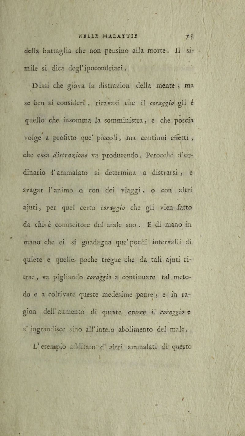 della battaglia che non pensino alla morte. Il si- mile si dica degripocondriaci. ' / Dissi che giov'a la distrazion della mente ; ma se ben si consideri , ricavasi che il coraggio gli è quello che insomma la somministra, e che poscia volge a profitto que’ piccoli, ma continui effetti , che essa distrazione va producendo. Perocché d’or- dinario l’ammalato si determina a distrarsi , c svagar l’animo q con dei viaggi, o con altri ajuti, per quel certo coraggio che gli vien fatto da chi* è conoscitore del male suo . E di mano in mano che ei si guadagna que’ pochi intervalli di quiete e quelle, poche tregue che da tali ajuti ri- trae , va pigliando coraggio a continuare tal meto- do e a coltivare queste medesime paure ; e in ra- g’on dell’aumento di queste cresce il coraggio c s’ingrandisce sino all’intero abolimento dei male. L’esempio additato d’ altri ammalati di questo t