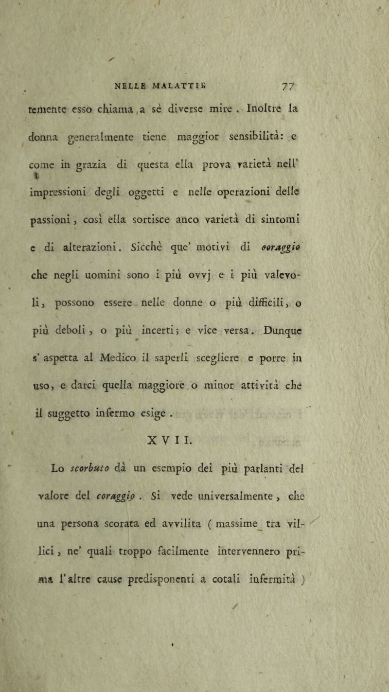 temente esso chiama, a se diverse mire . Inoltre la donna p-eneralmente tiene maggior sensibilità: e come in grazia di questa ella prova varietà nell’ impressioni degli oggetti e nelle operazioni delle passioni, cosi ella sortisce anco varietà di sintomi c di alterazioni. Sicché que’ motivi di coraggio che negli uomini sono i più ovvj e i più valevo- li, possono essere nelle donne o più difficili, o più deboli , o più incerti} e vice versa. Dunque s’ aspetta al Medico il saperli scegliere e porre in uso, e darci quella maggiore o minor attività che il suggetto infermo esige . XVII. i Lo scorbuto dà un esempio dei più parlanti del valore dei coraggio . Si vede universalmente , che una persona scorata ed avvilita ( massime tra vil- lici , ne’ quali troppo facilmente intervennero pri- ma l’altre cause predisponenti a cotali infermità ) /