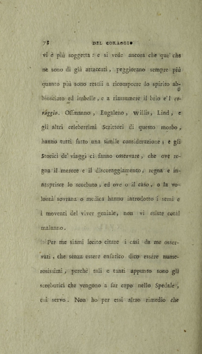 vi è più soggetta .* e si vede ancora che qut’ che ne sono di già attaccati, f eggiorano sempre più guanto più sono restii a ricomporre io spirito ab- biosciato ed imbelle, e a riassumere il brio e’ I co- m raggio. Olfmanno , Eugaleno , willis, Lind, e gli altri celeberrimi Scrittori di questo morbo, hanno tutti fatto una simile considerazione j e gli Storici de’ via»cri ci fanno osservare, che ove re- gna il merore e il discoraggiamento, regna e in- nasprisce lo scorbuto i ed ove o il caso , o la vo- lontà sovrana o medica hanno introdotto i semi e i moventi del viver geniale, non vi esiste cotal malanno. Per me siami lecito citare i casi da me osser- vati , che senza essere enfatico dico essere nume- rosissimi , perchè tali e tanti appunto sono gli scorbutici che vengono a far capo nello Spedale , cui servo . Non ho per essi altro rimedio che