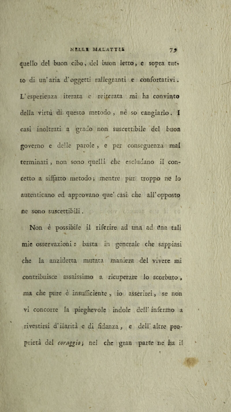 quello del buon cibo, del buon letto, e sopra tut* to di un’aria d’oggetti rallegranti e confortativi. L’esperienza iterata e reiterata mi ha convinto della virtù di questo metodo, nè so cangiarlo. I casi inoltrati a grado non suscettibile del buon governo e delle parole , e per conseguenza mal terminati, non sono quelli che escludano il con- cetto a siffatto metodo i mentre pur troppo ne io autenticano ed approvano que’ casi che all’opposto ne sono suscettibili. Non è possibile il riferire ad una ad i!na tali mie osservazioni : basta in generale che sappiasi che la anzidetta mutata maniera del vivere mi contribuisce assaissimo a ricuperare lo scorbuto , ma che pure è insudiciente , io asserirei, se non vi concorre la pieghevole indole dell’ infermo a rivestirsi d’ilarità e di fidanza, e dell’altre pro- prietà del coraggio-, nel che gran parte ne ha il