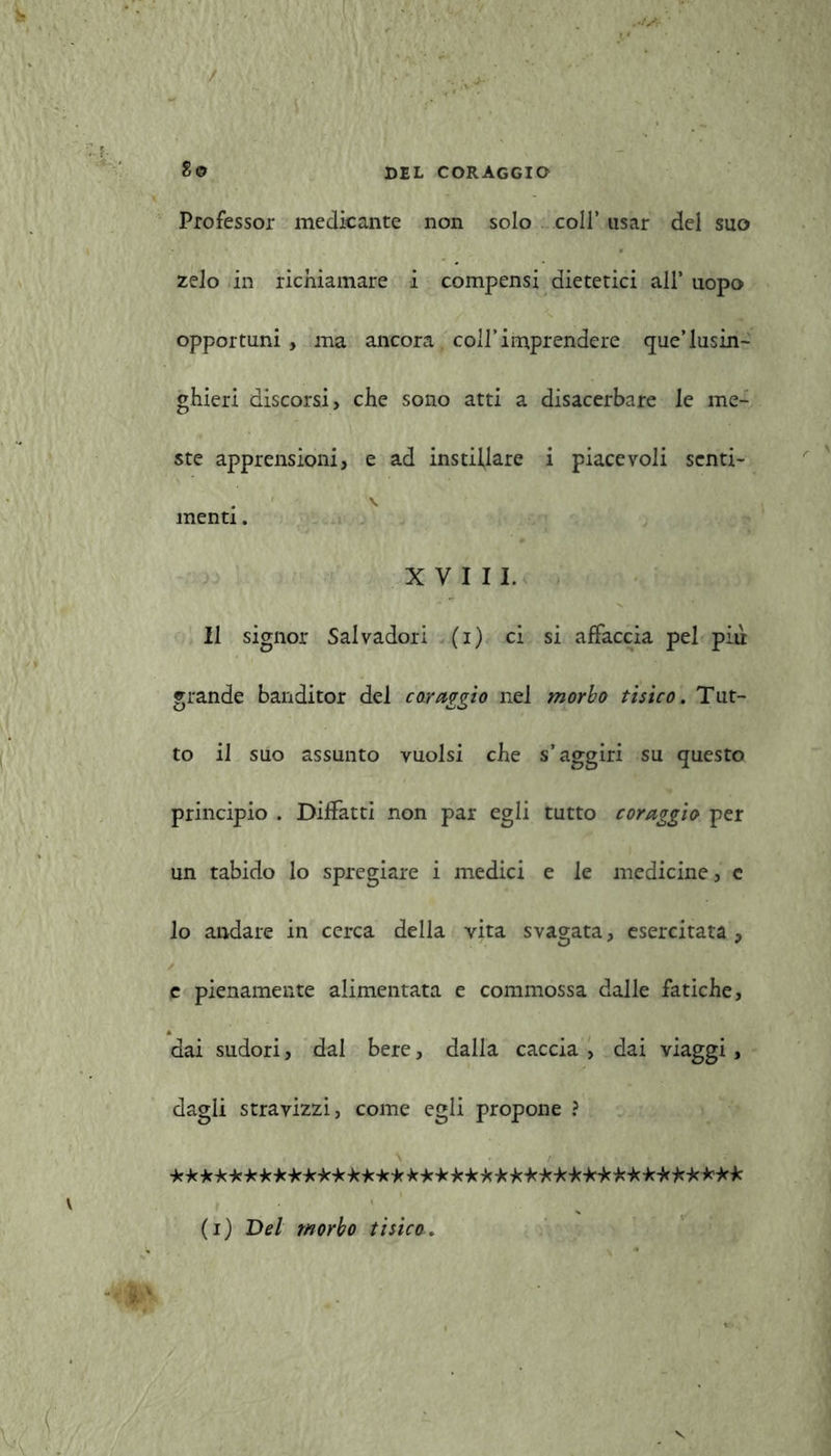 Professor medicante non solo coll’ usar del suo zelo in richiamare i compensi dietetici all* uopo opportuni, ma ancora coll’imprendere <jue’lusin- ghieri discorsi, che sono atti a disacerbare le me- ste apprensioni, e ad instillare i piacevoli senti- . V menti. XVIII. Il signor Salvadori (i) ci si affaccia pel più grande banditor del coraggio nel morbo tisico. Tut- to il suo assunto vuoisi che s’aggiri su questo principio . Diffatti non par egli tutto coraggio per un tabido lo spregiare i medici e le medicine, e lo andare in cerca della vita svagata, esercitata, e pienamente alimentata e commossa dalle fatiche, dai sudori, dal bere, dalla caccia , dai viaggi, dagli stravizzi, come egli propone ? ********************* ****************** (i) Bel morbo tisico.
