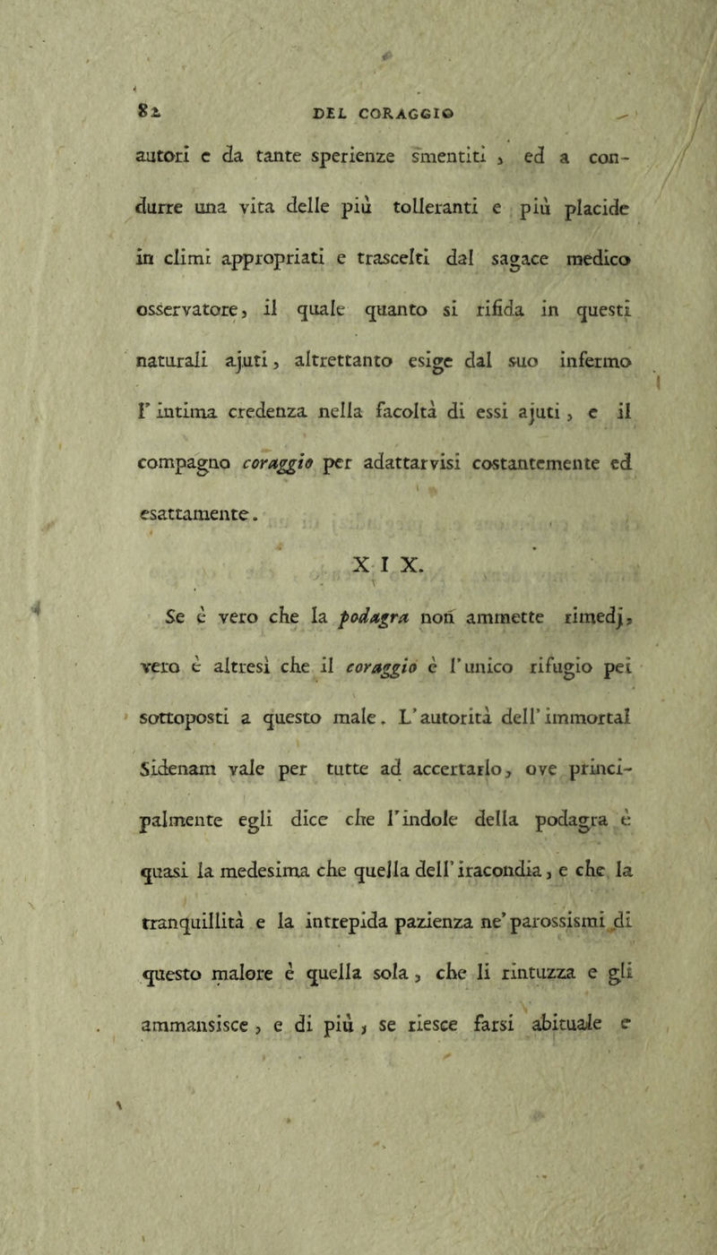 autori e da tante sperienze smentiti j ed a con- durre una vita delle più tolleranti e più placide in climi appropriati e trascelti dal sagace medico osservatore, il quale quanto si rifida in questi naturali aj.uti, altrettanto esige dal suo infermo l'Intima credenza nella facoltà di essi ajuti, e il compagno coraggio per adattarvisi costantemente ed esattamente. X I X. ; Se è vero che la podagra non ammette rimedj, vero è altresì che il coraggio è l’unico rifugio pei sottoposti a questo male. L’autorità dell’immortai Sidenam vale per tutte ad accertarlo, ove princi- palmente egli dice che V indole della podagra è quasi la medesima che quella dell’iracondia, e che la tranquillità e la intrepida pazienza ne’ parossismi .di questo malore è quella sola, che li rintuzza e gli ammansisce , e di più > se riesce farsi abituale e