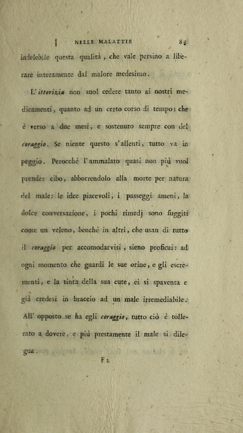 indelebile questa qualità , che vale persino a libe- rare interamente dai malore medesimo. V itterizia non suol cedere tanto ai nostri me- dicamenti, quanto ad un certo corso di tempo; che è verso a due mesi, e sostenuto sempre con del coraggio. Se niente questo s’allenti, tutto va in peggio. Perocché l’ammalato quasi non piu vuol prender cibo, abbonendolo alla morte per natura del male: le idee piacevoli, i passeggi ameni, la dolce conversazione, i pochi rimedj sono fuggiti come un veleno, benché in altri, che usan di tutto il coraggio per accomodar visi , sieno proficui: ad ogni momento che guardi le sue orine, e gli escre- menti, e la tinta della sua cute, ei si spaventa e già credesi in braccio ad un male irremediabile. AH’ opposto se ha egli coraggio, tutto ciò é tolle- rato a dovere, e più prestamente il male si dile- gua. « Fi