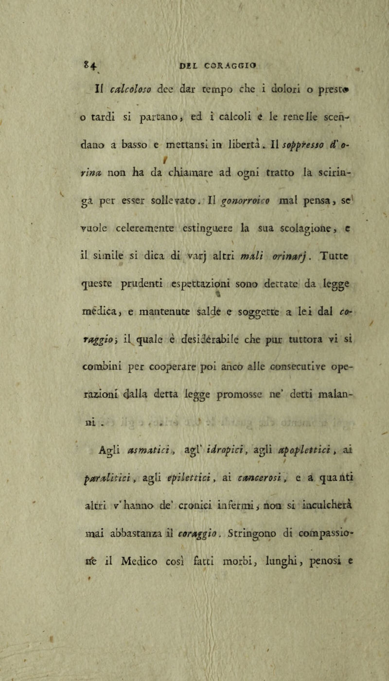 II calcoloso dee dar tempo che i dolori o prese# o tardi si partano, ed i calcoli e le renelle scen- dano a basso e mettansl in libertà. Il soppresso d'o- t rina non ha da chiamare ad ogni tratto la scirin- ga per esser sollevato. II gonorroico mal pensa, se vuole celeremente estinguere la sua scolagione, e il simile si dica di varj altri mali orinarj. Tutte queste prudenti espettazioni sono dettate da legge % mèdica, e mantenute salde e soggette a lei dal co- raggio j il quale è desidérabile che pur tuttora vi si combini per cooperare poi anco alle consecutive ope- razioni dalla detta legge promosse ne’ detti malan- ni . Agli asmatici , agl’ idropici, agli apoplettici, ai paralitici, agli epilettici, ai cancerosi, e a quanti altri v’hanno de’ cronici infermi, non si inculcherà mai abbastanza il coraggio. Stringono di compassio- ne il Medico cosi fatti morbi, lunghi, penosi e