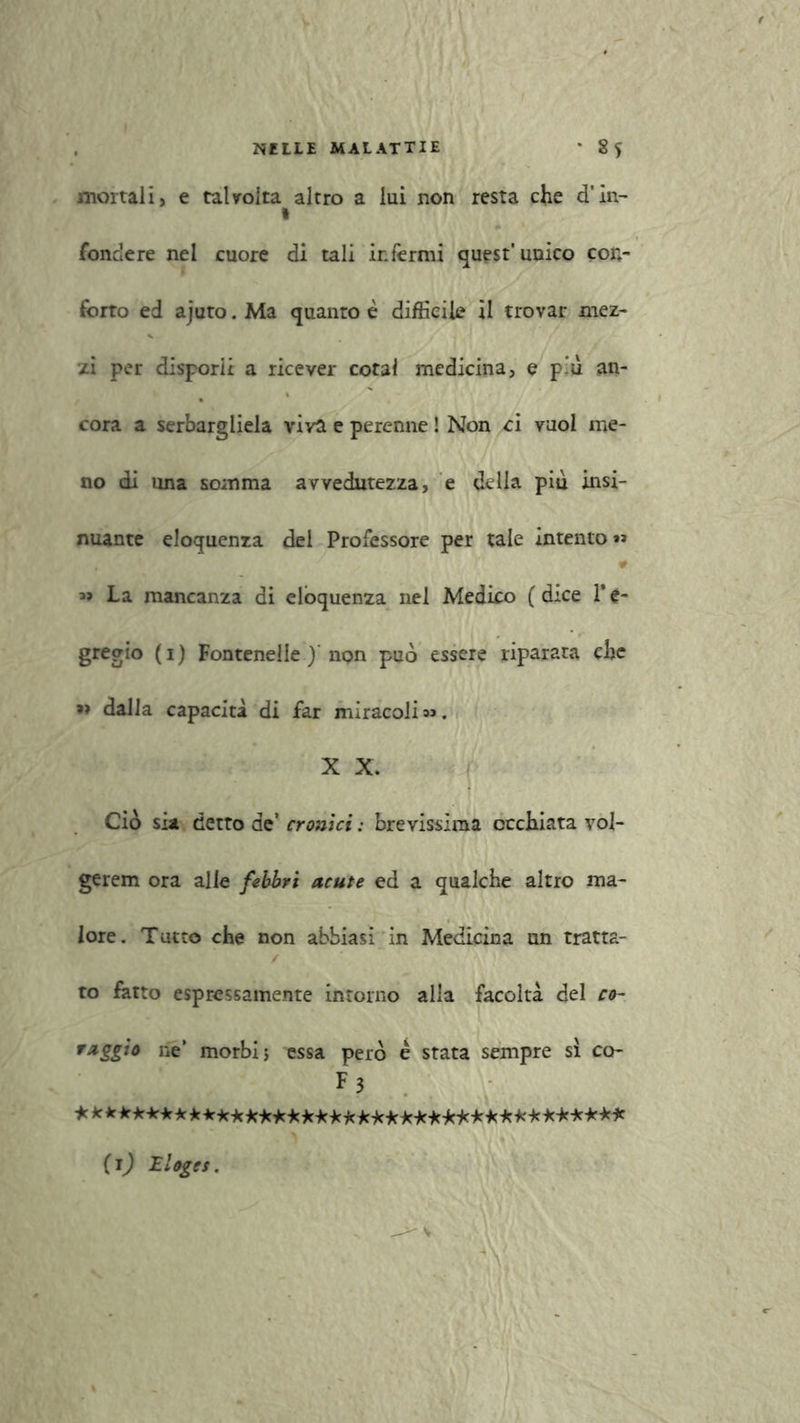 mortali, e talvolta altro a lui non resta che d’in- 1 fondere nel cuore di tali infermi quest'unico con- forto ed ajuto. Ma quanto è difficile il trovar mez- zi per disporli a ricever cotal medicina, e p’u an- cora a serbargliela viva e perenne ! Non ci vuol me- no di una somma avvedutezza, e della più insi- nuante eloquenza del Professore per tale intento»» 0 La mancanza di eloquenza nel Medico ( dice 1* é- gregio (i) Fontenelle ) npn può essere riparata che dalla capacità di far miracoli »». X X. Ciò sia detto de’ cronici : brevissima occhiata vol- gerem ora alle febbri acute ed a qualche altro ma- lore. Tutto che non abbiasi in Medicina un tratta- to fatto espressamente intorno alla facoltà del co- raggio ne’ morbi; essa però e stata sempre sì co- F 3 *kk*********Mi'*Mi'i(ici'i(i'i(i'fii(***+:i'i(***** (i) Iloges.