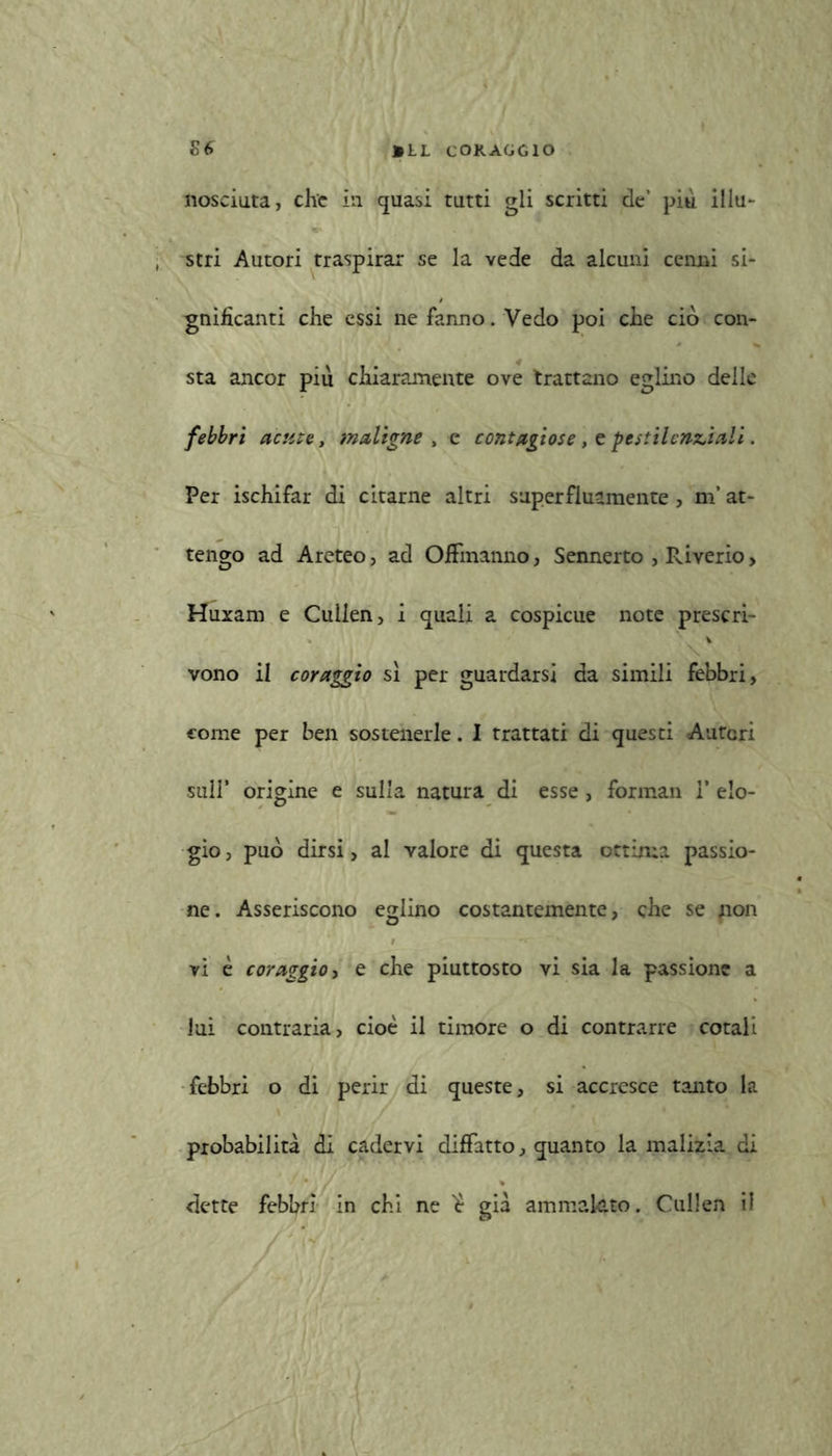 nosciuta, che in quasi tutti gli scritti de’ più illu- stri Autori traspirar se la vede da alcuni cenni si- gnificanti che essi ne fanno. Vedo poi che ciò con- sta ancor piu chiaramente ove trattano eglino delle febbri acute, maligne , e contagiose , e pestilenziali. Per ischifar di citarne altri superfluamente , m’at- tengo ad Areteo, ad Offmanno, Sennerto , Pàverio > Huxam e Cuilen, i quali a cospicue note prescri- vono il coraggio sì per guardarsi da simili febbri, come per ben sostenerle. I trattati di questi Autori sull’ origine e sulla natura di esse, forman 1* elo- gio, può dirsi, al valore di questa ottima passio- ne. Asseriscono eglino costantemente, che se non | • - - 1 » \‘ vi è coraggio, e che piuttosto vi sia la passione a lui contraria, cioè il timore o di contrarre cotali febbri o di perir di queste, si accresce tanto la probabilità di cadervi diffatto, quanto la malizia di dette febbri in chi ne ’è già ammalato. Cuilen il