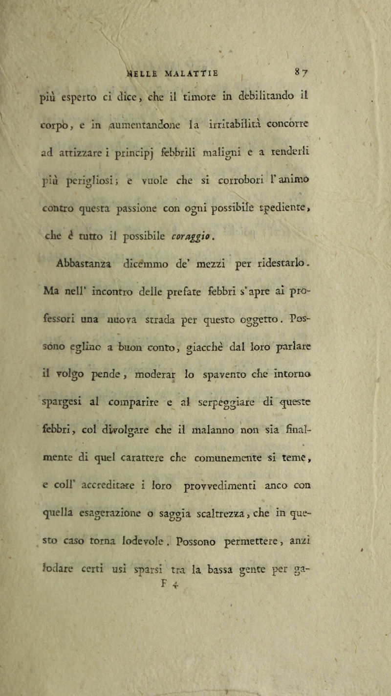 più esperto ci dice, che il timore in debilitando il corpb, e in aumentandone la irritabilità concorre ad attizzare i principj febbrili maligni e a renderli più perigliosi; e vuole che si corrobori l’animo contro cjuesta passione con ogni possibile tpediente, che è tutto il possibile coraggio. Abbastanza dicemmo de’ mezzi per ridestarlo. Ma nell’ incontro delle prefate febbri s’apre ai pro- fessori una nuova strada per questo oggetto. Pos- sono eglino a buon conto, giacche dal loro parlare il volgo pende, moderar lo spavento che intorno spargesi al comparire e al serpeggiare di queste febbri, col divolgare che il malanno non sia final- mente di quel carattere che comunemente si teme, e coll’ accreditate i loro provvedimenti anco con quella esagerazione o saggia scaltrezza, che in que- sto caso torna lodevole. Possono permettere, anzi lodare certi usi sparsi tra la bassa gente per ga- F 4