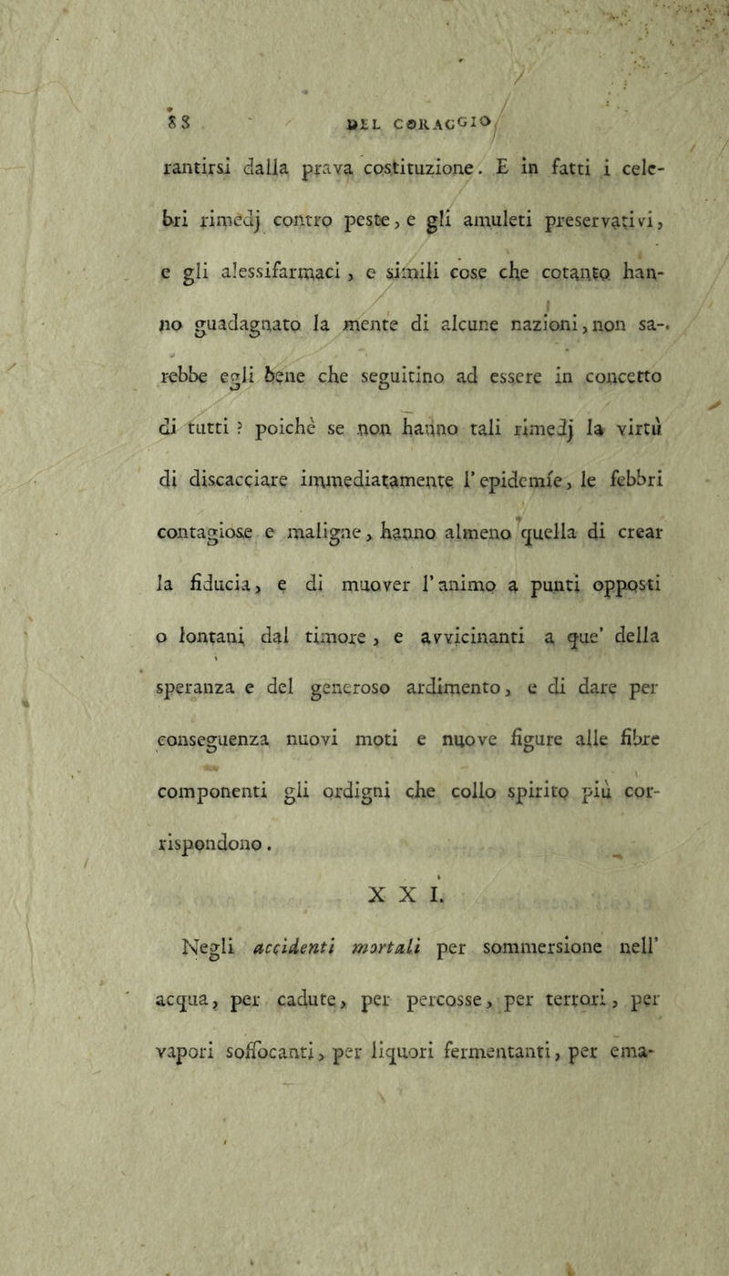 ss tì£L C©.RACGi rantirsi dalia prava costituzione. E in fatti i cele- bri rimedj contro peste, e gli amuleti preservativi, e gli alessifarmaci, e simili cose che cotanto, han- no guadagnato la mente di alcune nazioni,non sa-, rebbe eoli bene che seguitino ad essere in concerto di tutti ? poiché se non hanno tali rimedj la virtù di discacciare immediatamente l’epidemie, le febbri contagiose e maligne x hanno almeno c[uelia di crear la fiducia, e di muover l’animo a punti opposti o lontani dal timore , e avvicinanti a <jue’ della speranza e del generoso ardimento, e di dare per conseguenza nuovi moti e nuove figure alle fibre componenti gii ordigni che collo spirito piu coi*' rispondono. X X I. Negli accidenti mortali per sommersione nell’ ac<jua, per cadute, per percosse, per terrori, per vapori soffocanti > per liquori fermentanti, per e ma-