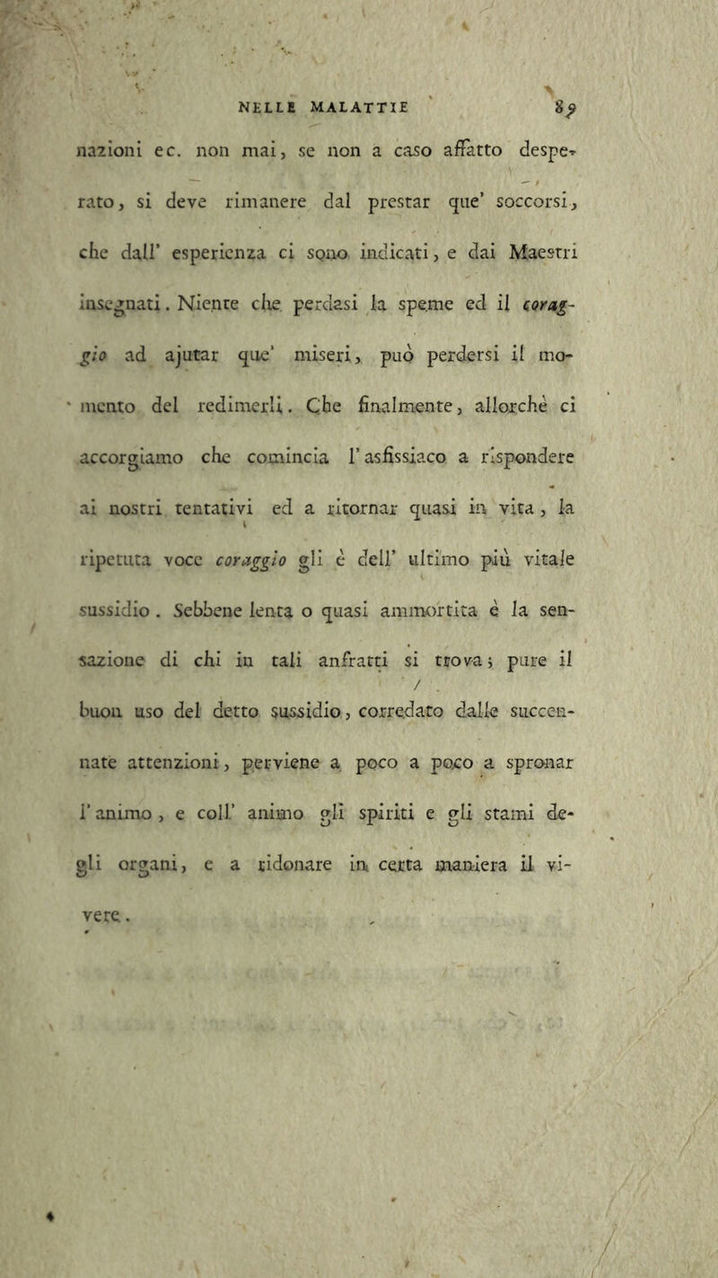 nazioni ec. non mai, se non a caso affatto despe» rato, si deve rimanere dal prestar que’ soccorsi, che dall’ esperienza ci sono indicati, e dai Maestri insegnati. Niente ciré, perdasi la speme ed il corag- gio ad ajutar que‘ miseri, può perdersi il mo- mento del redimerli. Che finalmente, allorché ci accorgiamo che comincia l’asfissiaco a rispondere ai nostri tentativi ed a ritornar quasi in, vita, la ripetuta voce coraggio gli é dell’ ultimo più vitale sussidio . Sebbene lenta o quasi ammortita è la sen- sazione di chi in tali anfratti si trova; pure il 1 ' / . buon uso del detto sussidio , corredato dalle succen- nate attenzioni , perviene a poco a poro a spronar l’animo , e coll’ animo gli spiriti e gli stami de- gli organi, e a ridonare in certa maniera il vi- vere.
