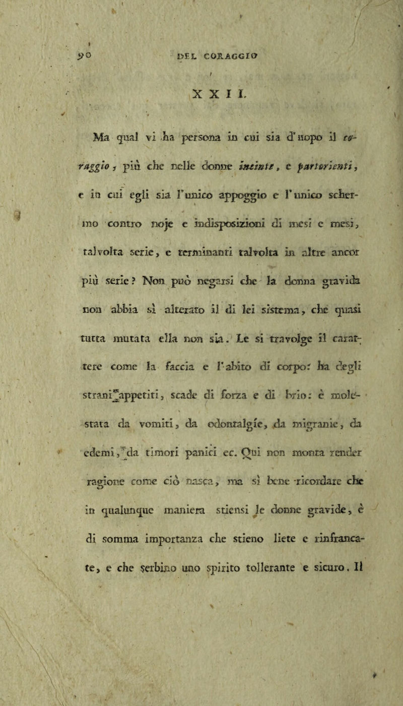 XXII, Ma guai vi .Ha persona in cui sia d'uopo il r<p raggio i più che nelle dorme intinte, e partorienti, c io cui egli sia F unico appoggio e l’unico scher- mo contro noje e indisposizioni di mesi c mesi, talvolta serie, e terni in unti talvolta in altre ancor più serie ? Non può negarsi che la donna gravida non abbia si alterato il di lei sistema, che quasi tutta mutata ella non sia. Le si travolge il carat- tere come fa faccia e Vabito di corpo. ha degli strani^appetiti, scade di forza e di brio: c mole- stata da vomiti, da odontalgie, /da migrarne, da edemi, jìa timori panici ec. Qui non monta render ragione come ciò nasca, ma si bene -ricordare che in qualunque maniera stiensi le donne gravide, è di somma importanza che stieno liete e rinfranca- te, e che serbino uno spirito tollerante e sicuro. Il