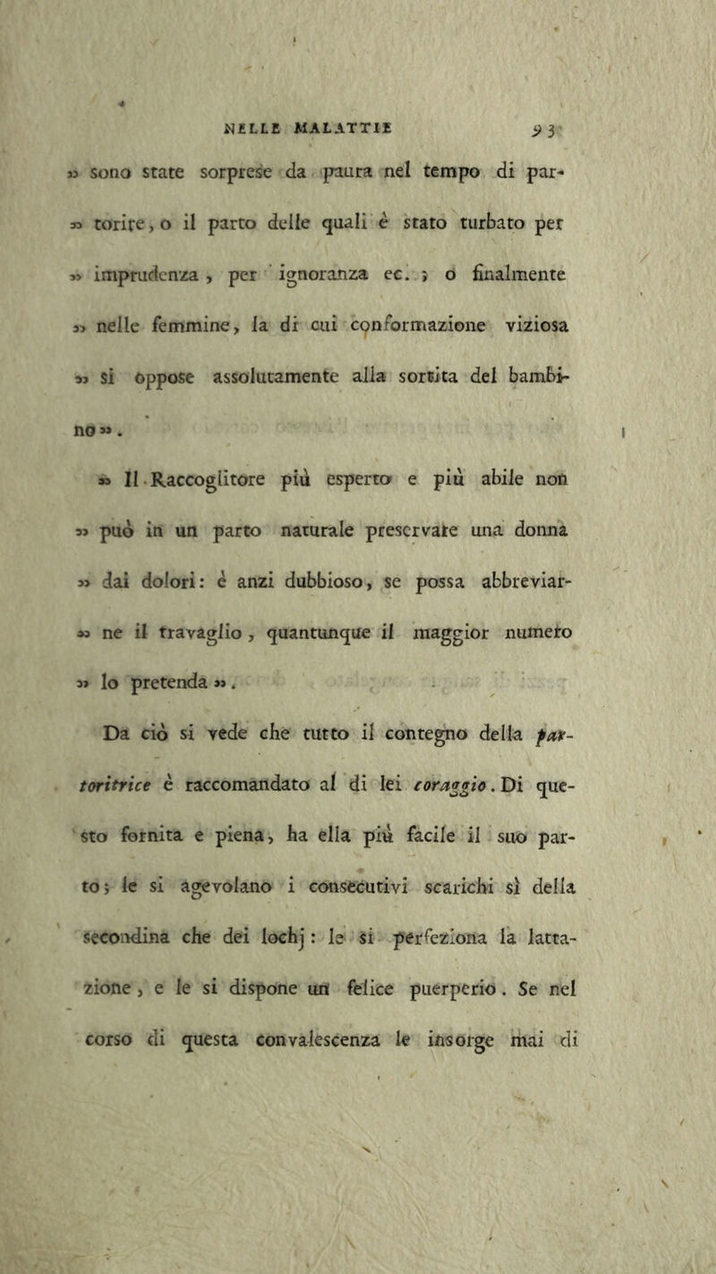 ji sono state sorprese da paura nel tempo di par- » torire,o il parto delle quali è stato turbato per 3> imprudenza , per ignoranza ec. ; o finalmente 3> nelle femmine, la di cui conformazione viziosa »? si oppose assolutamente alia sortita del bambi- no» . 33 II Raccoglitore più esperto e più abile non 53 può in un parto naturale preservate una donna 33 dai dolori: è anzi dubbioso, se possa abbreviar- 33 ne il travaglio, quantunque il maggior ninnerò 33 lo pretenda >3. Da ciò si yede che tutto il contegno della far- toritrice è raccomandato al di lei coraggio. Di que- sto fornita e piena, ha ella piu facile il suo par- to; le si agevolano i consecutivi scarichi si delia secondina che dei lochj : le si perfeziona la latta- zione , e le si dispone un felice puerperio. Se nel corso di questa convalescenza le insorge mai di