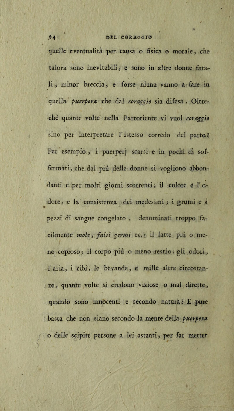quelle eventualità per causa o fisica o morale, che talora sono inevitabili, e sono in altre donne fata- li , minor breccia, e forse niuna vanno a fare in quella puerpera cbe dal coraggio sia difesa . Oltre- ché quante volte nella Partoriente vi vuol coraggio sino per interpretare l’istesso corredo del parto? Per esempio , i puerperj scarsi e in pochi dì sof- fermati, che dal piu delle donne si vogliono abbon- danti e per molti giorni scorrenti; il colore e l’o- dore , e la consistenza dei medesimi -, i grumi e i pezzi di sangue congelato , denominati troppo fa- cilmente mole, falsi germi ec.j il latte più o me- no copioso ; il corpo più o meno restio; gli odori, l’aria, i cibi, le bevande, e mille altre circostan- ze, quante volte si credono viziose o mal dirette, quando sono innocenti e secondo natura? E pure basta che non siano secondo la mente della puerpera o delle scipite persone a lei astanti, per far metter