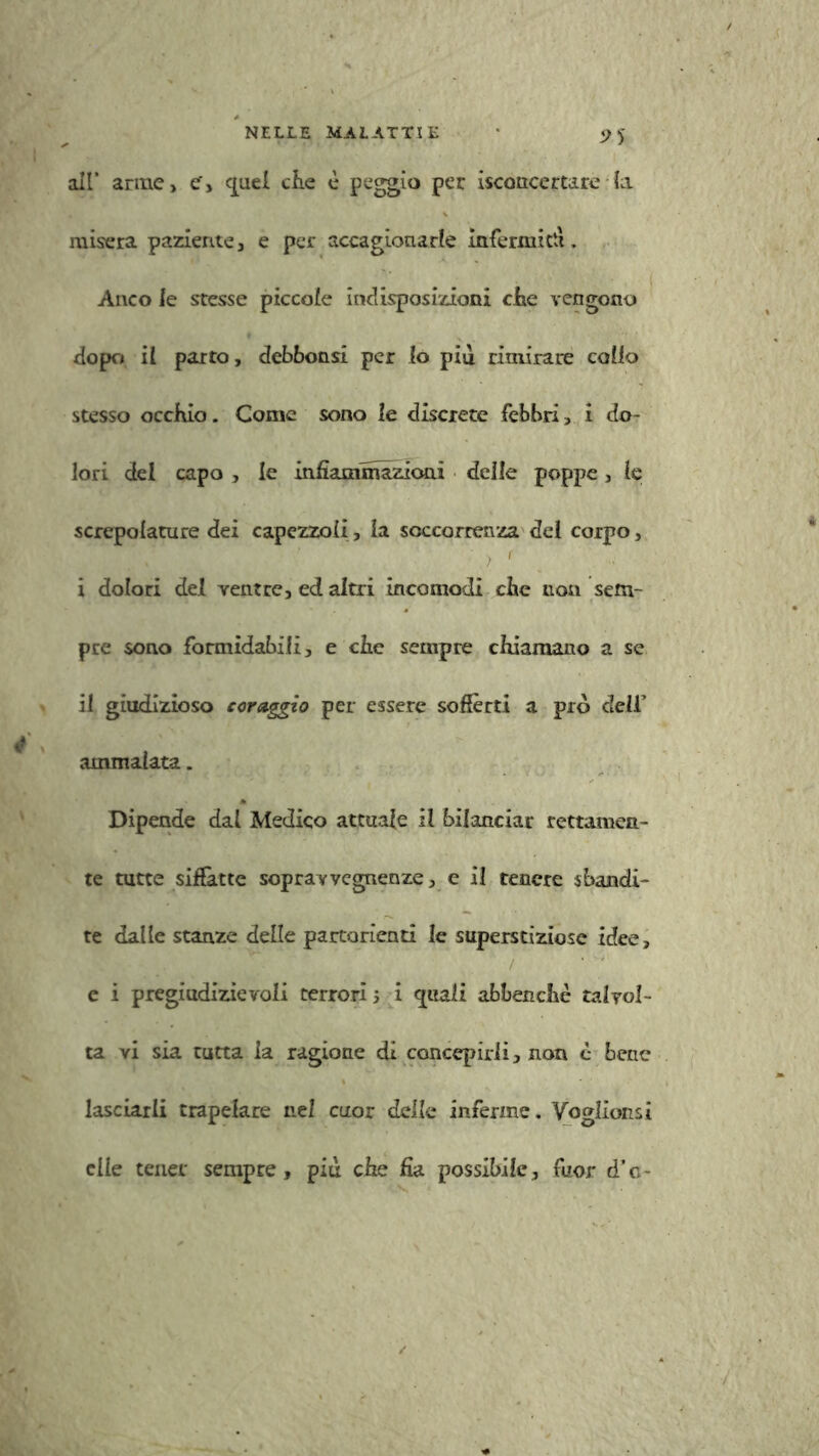 9S all’ arme, e', quel che è paggio per Sconcertare fa misera paziente, e per accagionarle infermiti!. Anco le stesse piccole indisposizioni che vengono dopo il parto, debbonsi per io piu rimirare coiio stesso occhio. Come sono le discrete febbri, i do- lori del capo , le infiammazioni delle poppe, le screpolature dei capezzoli, la soccorrenza del corpo, i dolori del ventre, ed altri incomodi che non sem- pre sono formidabili, e che sempre chiamano a se il giudizioso coraggio per essere soffèrti a prò dell’ ammalata. Dipende dal Medico attuale il bilanciar rettamen- te tutte siffatte sopravvegnenze, e il tenere sbandi- te dalle stanze delle partorienti le superstiziose idee, e i pregiudizievoli terrori j i «piali abbenchè talvol- ta vi sia tutta la ragione di concepirli, non è bene lasciarli trapelare nel cuor delle inferme. Voglìonsi elle tener sempre, più che fia possibile, fuor d’e-