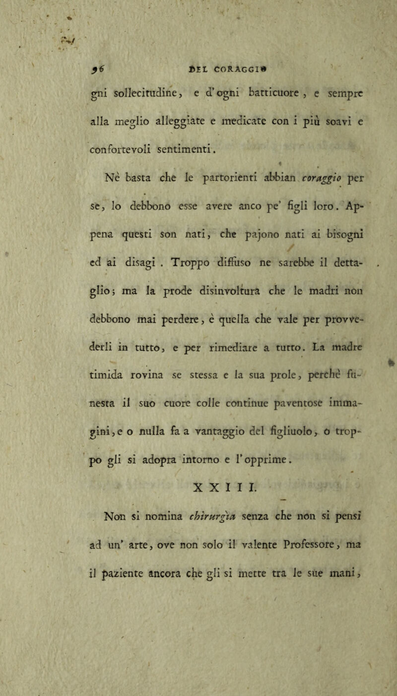 gni sollecitudine, e d’ogni batticuore , e sempre alla meglio alleggiate e medicate con i piu soavi e con forte voli sentimenti. Nè basta che le partorienti abbian coraggio per se, lo debbono esse avere anco pe’ figli loro. Ap- pena questi son nati, che pajono nati ai bisogni ed ai disagi . Troppo diffuso ne sarebbe il detta- glio; ma la prode disinvoltura che le madri non debbono mai perdere, è quella che vale per provve- derli in tutto, e per rimediare a tutto. La madre timida rovina se stessa e la sua prole, perchè fu- nesta il suo cuore colle continue paventose imma- gini, e o nulla fa a vantaggio del figliuolo, o trop- po gli si adopra intorno e fopprime. XXIII. Non si nomina chirurgia senza che non si pensi ad un’ arte, ove non solo il valente Professore, ma il paziente ancora che gli si mette tra le sue mani,