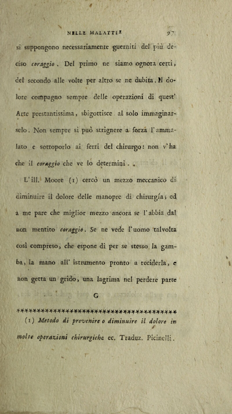 NILL£ MAL ATTI * 5) 7 si suppongono necessariamente guerniti del più de- ciso coraggio . Del primo ne siamo ognora certi, del secondo alle volte per altro se ne dubita. Il do- 4 ' lore compagno sempre delle operazioni di quest’ Arte prestantissima, sbigottisce al solo immaginar- selo . Non sempre si può strignere a forza l’amma- lato e sottoporlo ai ferri del chirurgo: non v’ha che il coraggio che ve lo determini • . L*ili. Moore (i) cercò un mezzo meccanico di diminuire il dolore delle manopre di chirurgia ; ed a me pare che miglior mezzo ancora se l’abbia dal non mentito coraggio. Se ne vede l’uomo talvolta cosi compreso, che espone di per se stesso la gam- ba, la mano ali’ istrumento pronto a reciderla, e non getta un grido, una lagrima nel perdere parte G (i) Metodo di prevenire o diminuire il dolore in / molte operazioni chirurgiche ec. Traduz. Picinelli, r