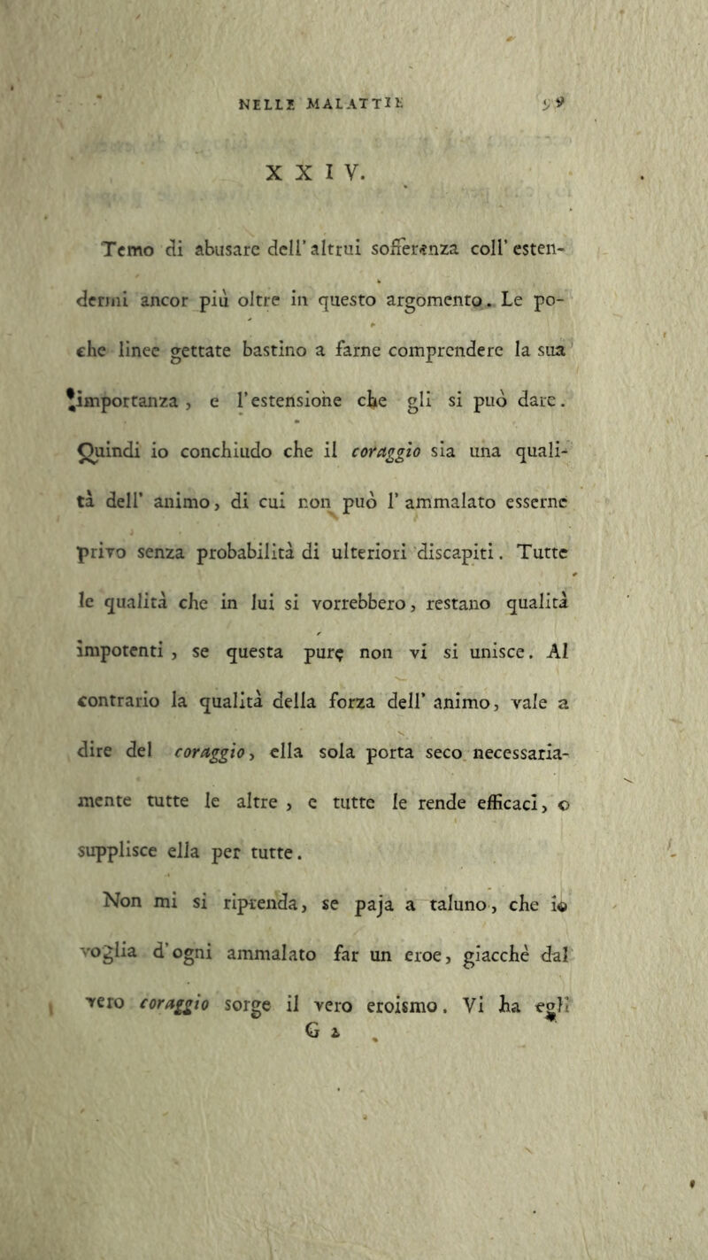 Temo di abusare dell’ altrui sofferenza coll’ esten- dermi ancor più oltre in questo argomento. Le po- che lìnee gettate bastino a farne comprendere la sua ^importanza, e l’estensione che gli si può dare. Quindi io conchiudo che il coraggio sia una quali^ tà dell’ animo, di cui non può 1* ammalato esserne privo senza probabilità di ulteriori discapiti. Tutte le qualità che in lui si vorrebbero, restano qualità impotenti , se questa pur? non vi si unisce. AI contrario la qualità della forza dell’ animo, vale a dire del coraggio, ella sola porta seco necessaria- mente tutte le altre , e tutte le rende efficaci, © supplisce ella per tutte. Non mi si riprenda, se paja a taluno, che io voglia d’ogni ammalato far un eroe, giacché dal