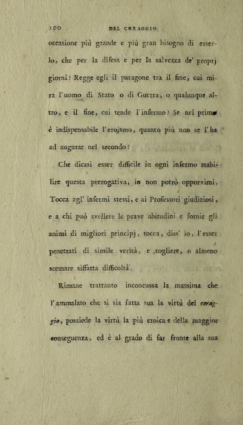 occasione più grande e più gran bisogno di esser- lo, che per la difesa e per la salvezza de* proprj giorni ? Regge egli il paragone tra il fine, cui mi- ra l’uomo di Stato o di Guerra, o qualunque al- tro, e il fine, cui tende l’infermo? Se nel primo» e indispensabile l’eroismo, quanto piu non se l’ha ad augurar nel secondo ? Che dicasi esser diffìcile in ogni infermo stabi- lire questa prerogativa, io non potrò opporvimi. Tocca agl’ infermi stessi, e ai Professori giudiziosi, e a chi può svellere le prave abitudini e fornir gli animi di migliori principj, tocca, diss’ io, l’esser / penetrati di simile verità, e .togliere, o almeno scemare siffatta difficoltà. Rimane trattanto inconcussa la massima che r ammalato che si sia fatta sua la virtù del corag- gio, possiede la virtù la più eroica e della maggior conseguenza, ed è al grado di far fronte alla sua
