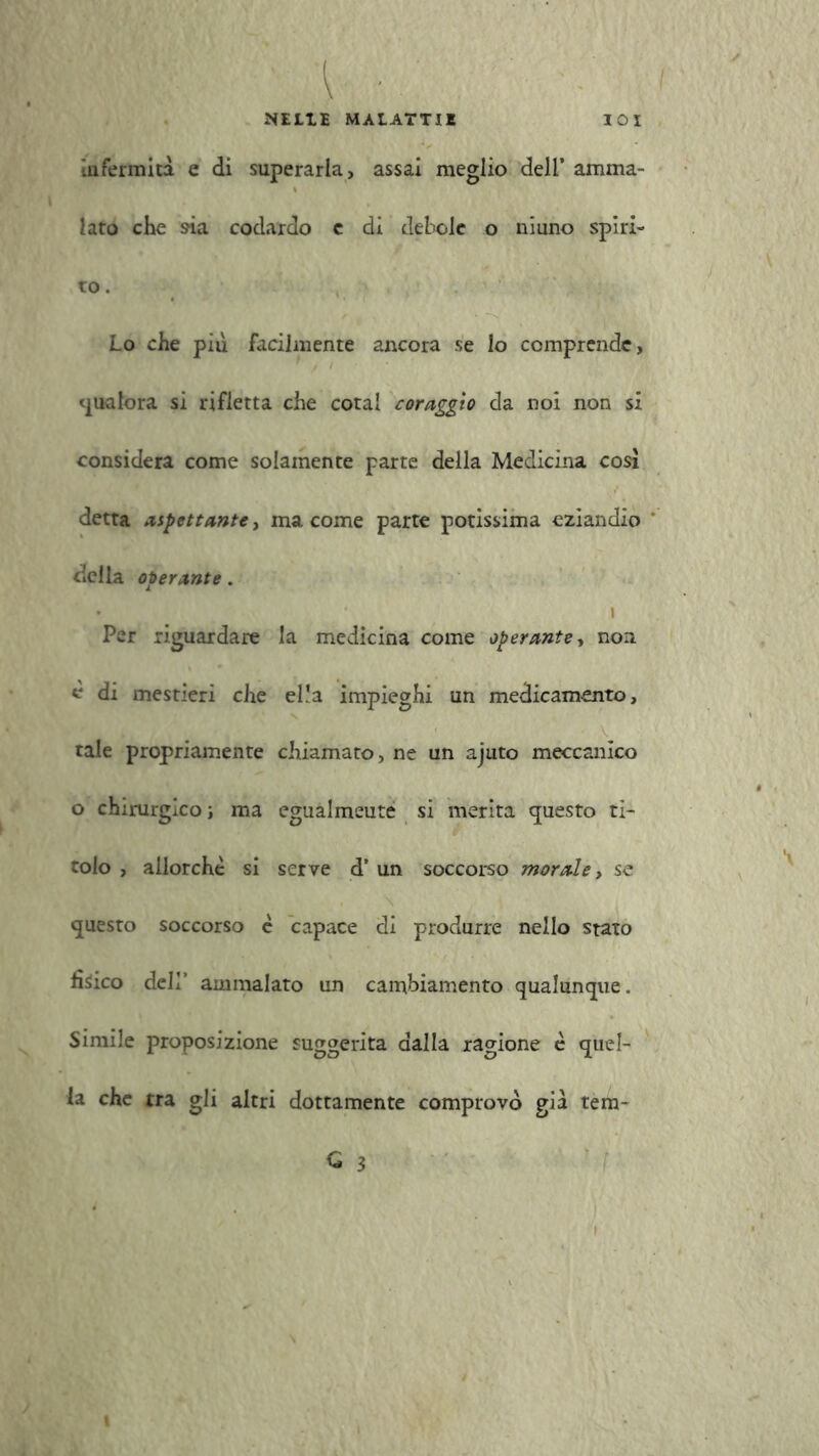 wm ' ■ NELLE MALATTIE IOX infermità e di superarla, assai meglio dell’ amma- lato che sia codardo c di debole o niuno spiri- to. Lo che più facilmente ancora se lo comprende, qualora si rifletta che cotal coraggio da noi non si considera come solamente parte della Medicina cosi detta adottante, ma come parte potissima eziandio della oberante. • t Per riguardare la medicina come operante, non è di mestieri che el.’a impieghi un medicamento, tale propriamente chiamato, ne un ajuto meccanico o chirurgico; ma egualmeute si merita «pesto ti- tolo , allorché si serve d’ un soccorso morale, se questo soccorso è capace di produrre nello stato fisico deli’ ammalato un cambiamento qualunque. Simile proposizione suggerita dalla ragione è quel- la che tra gli altri dottamente comprovò già tem- C 3