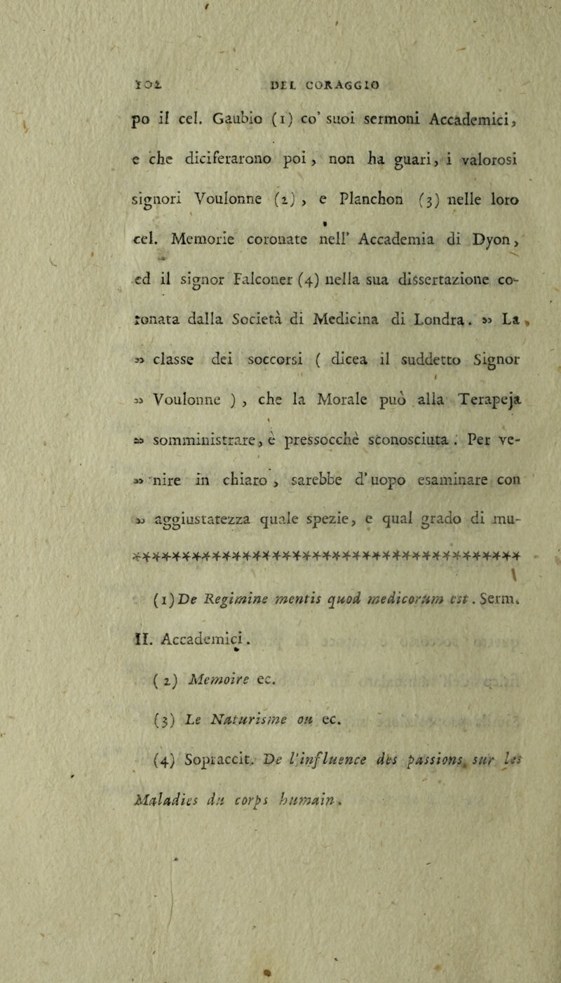 po il cel. Gaubio (i) co’suoi sermoni Accademici, e che diciferarono poi, non ha guari, i valorosi signori Voulonne (ij > e Planchon (3) nelle loro • cel. Memorie coronate nell* Accademia di Dyon, cd il signor Falconer (4) nella sua dissertazione co- ronata dalla Società di Medicina di Londra. La classe dei soccorsi ( dìcea il suddetto Signor I Voulonne ) , che la Morale può alla Terapeja » somministrare, è pressocchè sconosciuta . Per ve- 33 mire in chiaro, sarebbe d’uopo esaminare con aggiustatezza quale spezie, e qual grado di mu- V (1 )De Regimine mentis quoti medicorum est. Serm, !I. Accademici. » ( z) Me moire ec. (3) Le Naturisme oh ec. (4) Sopraccit. De l'influence des passi<mst sur Us Muladies dii corps httmain *