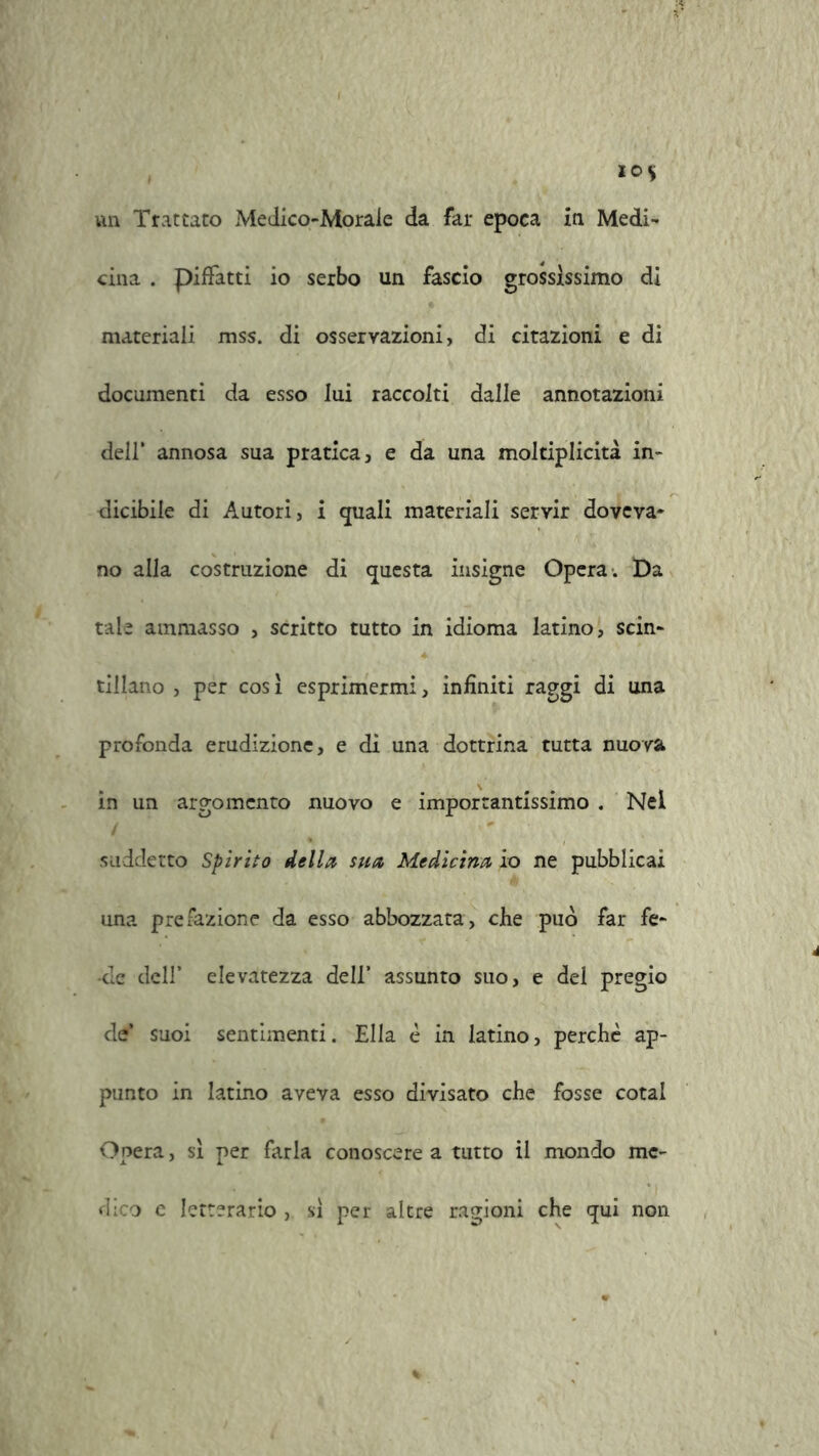 un Trattato Medico-Morale da far epoca in Medi- cina . pifFatti io serbo un fascio grossissimo di materiali mss. di osservazioni, di citazioni e di documenti da esso lui raccolti dalle annotazioni dell’ annosa sua pratica, e da una moltiplicità in- dicibile di Autori, i quali materiali servir doveva- no alla costruzione di questa insigne Opera. Da tale ammasso , scritto tutto in idioma latino, scin- tillano , per cos 1 esprimermi, infiniti raggi di una profonda erudizione, e di una dottrina tutta nuova in un argomento nuovo e importantissimo . Nel suddetto Spirito della sua Medicina io ne pubblicai una prefazione da esso abbozzata, che può far fe- de dell’ elevatezza dell’ assunto suo, e del pregio de’ suoi sentimenti. Ella è in latino, perchè ap- punto in latino aveva esso divisato che fosse cotal Opera, si per farla conoscere a tutto il mondo me- dico e letterario , si per altre ragioni che qui non