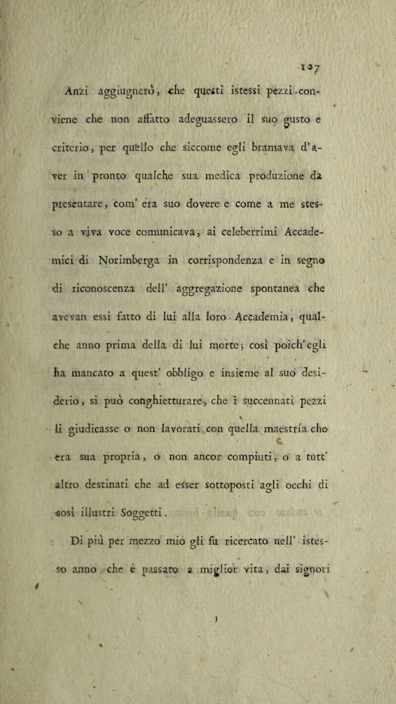 Anzi aggiugnero, che questi istessi pezzi,con- viene che non affatto adeguassero il SU9 gusto e criterio, per qu'ello che siccome egli bramava d’a- ver in pronto qualche sua medica produzione da presentare, com’ era suo dovere e come a me stes- so a viva voce comunicava, ai celeberrimi Accade- mici di Norimberga in corrispondenza e in segno di riconoscenza dell’ aggregazione spontanea che avevan essi fatto di lui alla loro Accademia, qual- che anno prima della di lui morte; cosi poich’egli ha mancato a quest’ obbligo e insieme al suo desi- derio , si può conghietturare, che i succennati pezzi % li giudicasse o non lavorati con quella maestria che> 1* èra sua propria, o non ancor compiuti, o a tutt’ altro destinati che ad esser sottoposti agli occhi di «osi illustri So^o-etti. OD Di più per mezzo mio gli fu ricercato nell’ istes- so anno che è passato a miglior vita, dai signori