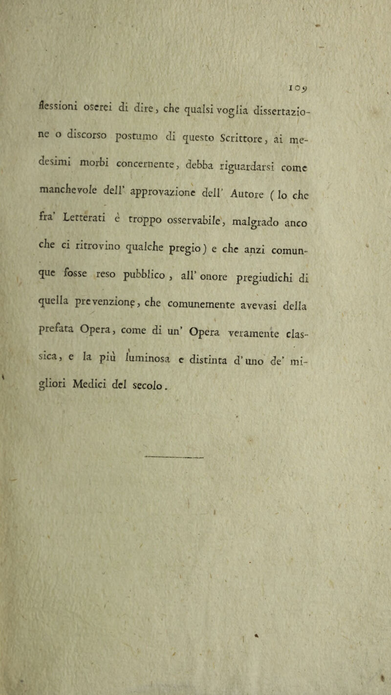 I 0*> flessioni oserei di dire, che qualsi voglia dissertazio- ne o discorso postumo di questo Scrittore, ai me- desimi morbi concernente, debba riguardarsi come manchevole dell' approvazione dell’ Autore ( Io che fra Letterati è troppo osservabile, malgrado anco che ci ritrovino qualche pregio) e che anzi comun- que fosse reso pubblico , all1 onore pregiudichi di quella prevenzione, che comunemente avevasi della prefata Opera, come di un' Opera veramente clas- sica, e la più luminosa c distinta d’uno de’ mi- gliori Medici del secolo.