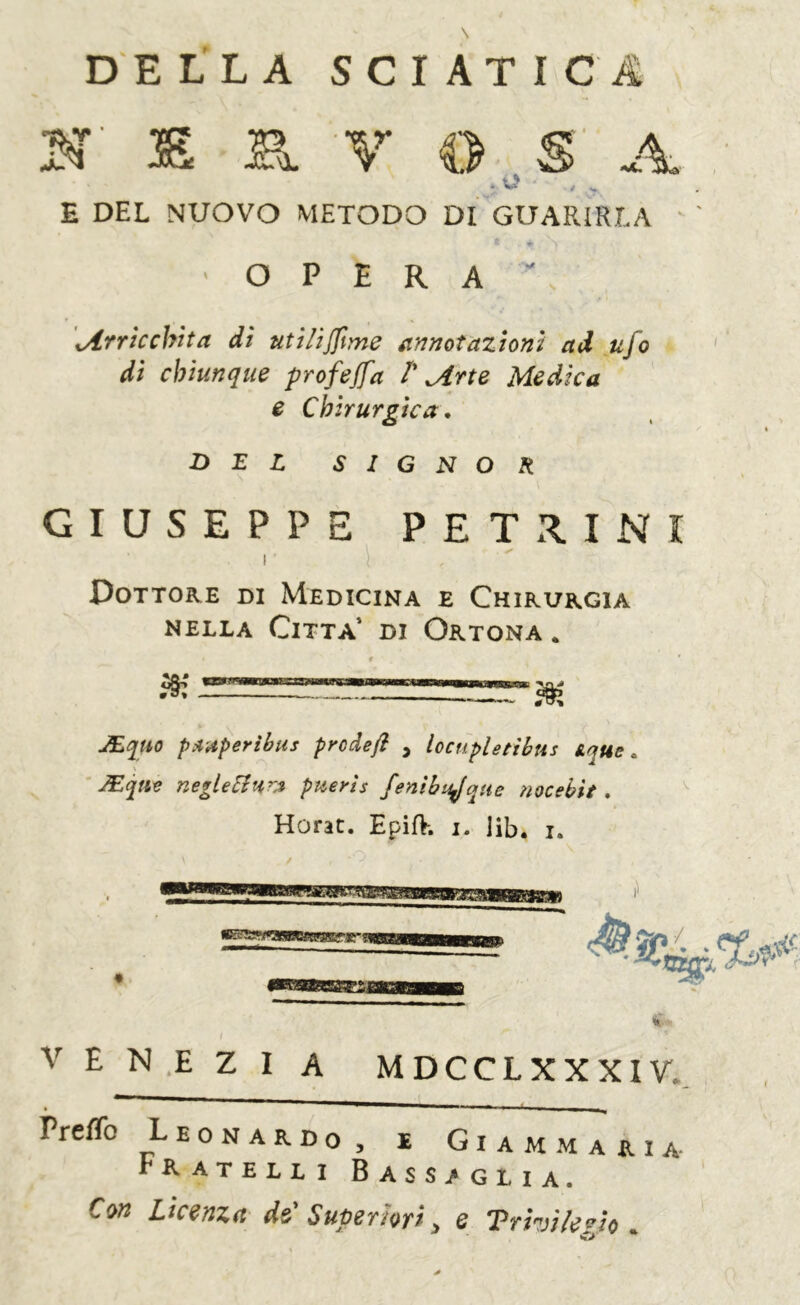 DELLA SCIATICA H' ® B. V O , S' A * ^ ' >» E DEL NUOVO METODO DI GUARIRLA OPERA*' ^Arricchita di utilijftme annotazioni ad ufo di chiunque profejfa T Arte Medica e Chirurgica, DEL SIGNOR GIUSEPPE PETR.INI I Dottore di Medicina e Chirurgia NELLA Citta’ di Ortona . JEquo pitAperibus prodeft , locuplettbus Aque » \ JEfit neglellHrA ptterìs fenibujqHe noe ehi t, Horac. EpifV. i. ]ib, i. aEcaam:g^^,nir ■ f» V E N ,E Z I A MDCCLXXXIV. Preffo Leonardo, e Giammaria- Fratelli Bassaglia. Con Licenza de'Superiori y e Trivi le fJo ^