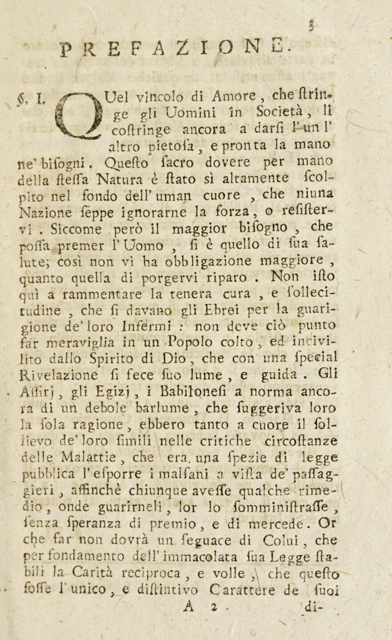 PREFAZIONI^. 5 Uel vincolo dì Amore , che flrin*^ ^ 1 ge gli Uomini In Società, lì coflringe ancora a darfi U«n T altro pìetolà ^ e pronta la mano ne’ bifogiii. Quello facro dovere per mano della flefìfa Natura è flato sì altamente Tcol- pito nel fondo dell’ uman cuore , che ninna Nazione Téppe ignorarne la forza, o refifler- vi . Siccome però il maggior blfogno , che poiTa premer 1’ Uomo , fi è quello di fua la- iute; così non vi ha obbligazione maggiore , quanto quella di porgervi riparo . Non ilio qui a rammentare la tenera cura , e iolleci- tudine , che fi davano gli Ebrei per la guari- gione de’ loro Infermi : non deve ciò punto far meraviglia in un Popolo colto, ed incivi- lito dallo Spirito di Dio , che con una fpecial Rivelazione fi fece fuo lume , e guida . Gli . Afiìr), gli Egizi , i Babilonefi a norma anco- ra dì un debole barlume , che fuggerìva loro la fola ragione , ebbero tanto a cuore il lol- iievo de’loro fimìli nelle critiche circollanze delle Malattie , che era, una fpezie di legge pubblica l’efporre i malfalli a villa de’paffag- gieri , affinchè chiunque aveffe qualche rime- dio , onde guarirneli, lor lo fomminiflraffie , lenza fperanza di premio, e di mercede. Or che far non dovrà un feguace di Colui, che per fondamento dell’immacolata fua Legge {la- bili la Carità reciproca , e volle ,\ che quello . foffe l’unico, e diffiiitìvo Carattère de Tuoi A 2 • di-