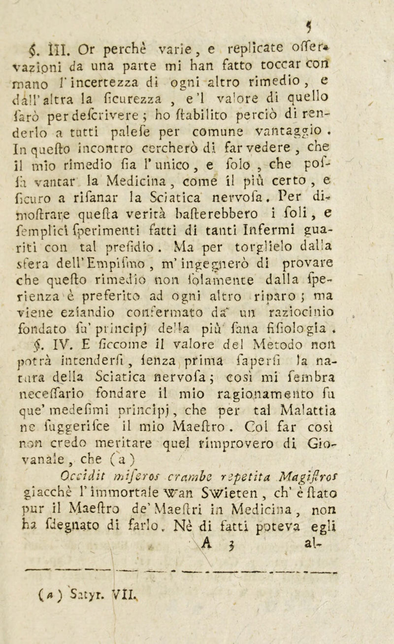 §, ìli. Or perchè varie, e replicate ofler* vazipni da una parte mi han fatto toccar cori mano l’incertezza di ogni altro rimedio, e dàir altra la fìcurezza , e’l valore di quello farò per defcrivere ; ho ftabilito perciò dì ren- derlo a tutti palefe per comune vantaggio . In quefto incontro cercherò di far vedere, che il mio rimedio ha 1* unico, e folo , che pol- la vantar la Medicina , come il più certo , e ficuro a rifanar la Sciatica nervofa. Per di^ moflrape quefta verità ballerebbero i foli, e femplicl fperimentì fatti di tanti Infermi gua- riti con tal prefidio. Ma per torglìelo dalla sfera dell’Emplfmo , m’ingegnerò di provare che quello rimedio non folamence dalla Ipe- rìenza è preferito ad ogni altro riparo ; ma viene eziandio confermato da un raziocinio fondato fu’pii nei pj della pi lV Tana filologia. §, IV. E Eccome il valore del Metodo non potrà intenderfi , lenza prima faperli la na- tura della Sciatica nervofa; così mi fernbra necelfarìo fondare il mio ragionamento fu que’medefiini principi, che per tal Malattìa ne iuggerifee il mio Maellro . Col far cosi non credo meritare quel rimprovero di Gio- vanaie, che (a) Occìdit mifsros c rancho repetit a Magìjlro^ giacché r immortale ■'K'an Swietcn , ch’cÉato pur il Maellro de’ MaeRri in Medicina , non ha fdegiiato di farlo. Nè di fatti poteva egli (4) Satyr. V^^