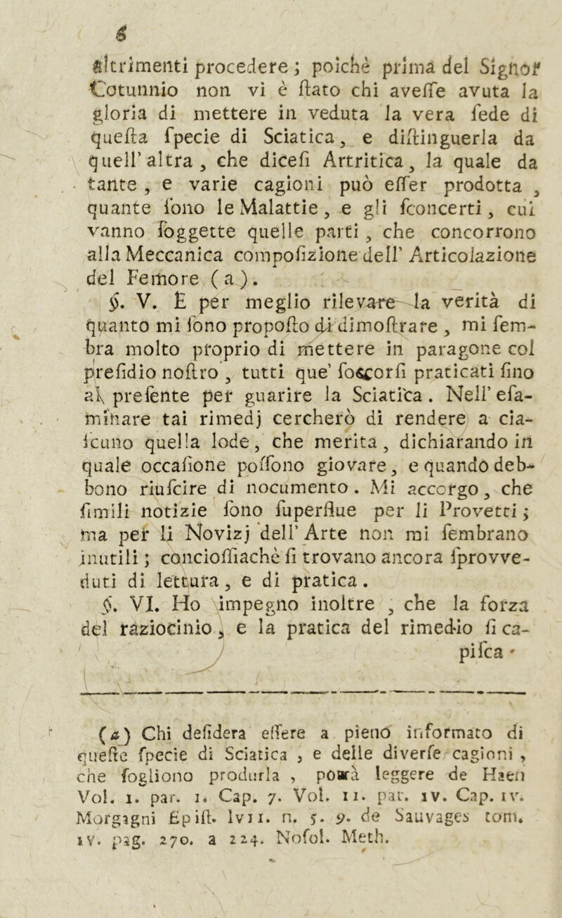 altrimenti procedere ; polche prima del Signof Cotuiinio non vi è flato chi aveffe avuta la gloria di mettere in veduta la vera fede di quella fpecie di Sciatica, e dillinguerla da queir altra, che dicefi Artritica, la quale da tante , e varie cagioni può elTer prodotta , quante ibno le Malattie, e gli fconcerti, cui vanno foggette quelle parti, che concorrono alla Meccanica compolìzione dell’ Articolazione del Femore (a). V. E per meglio rilevane la verità di quanto mi Tono propollo di dimoflrare , mi fem- bra molto proprio di mettere in paragone col prelìdio nollro , tutti que’ fo^corlì praticati fino ai, prelènte per guarire la Sciati'ca. Nell’ efa- rniliare tai rimedj cercherò dì rendere a cia- Icuno quella lode, che merita, dichiarando in quale occalìone poiTono giovare, e quando deb- bono riufcire di nocumento. Mi accorgo, che fimili notizie lòno Tuperflue per li Provetti ; ma pei* li Novizj dell’Arte non mi fembrano imitili ; conciofììachè lì trovano ancora fprovve- dutì di lettura, e dì pratica. jN. VI. Ho ympegno inoltre , che la forza del raziocinio ) e la pratica del rimedio lì ca- J pifca ' (aj Chi delìdera eflere a pieno informato di quefrc fpecie di Sciatica , e delle diverfe cagioni , che fogliono produrla , poarà leggere de Kaeii Voi. 1. par. 1. Cap. 7. Voi. ii. par. iv. Gap. iv. Morgagni Epill- Ivii. n. 5. 9- de SauvagCi. toni, iv. pag. 270. a 224. Nofol. Meth.