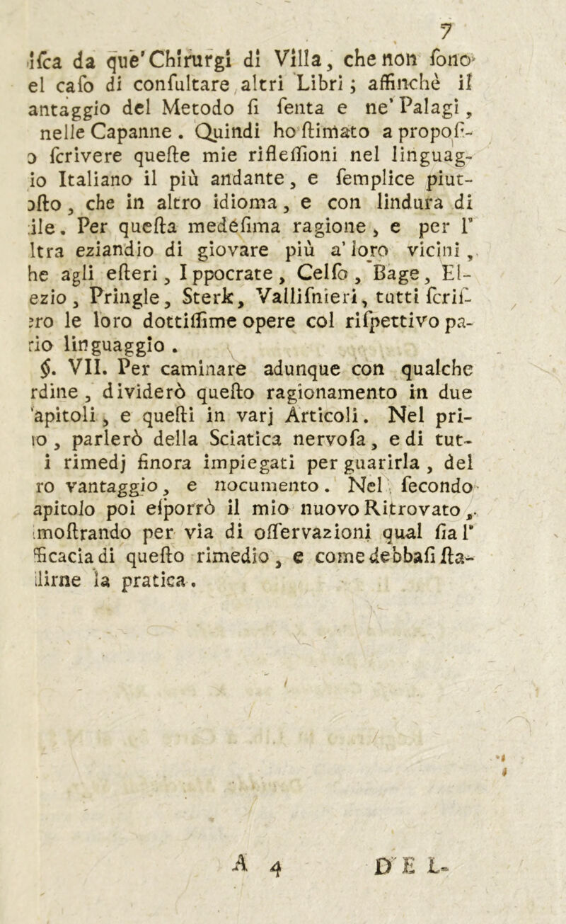 « >lfca da què'Chlnifgi di Villa, che non fonó^ el cafo di confultare,altri Libri; affinchè il antaggio del Metodo fi Tenta e ne’ Palagi, nelle Capanne . Quindi ho’ftimato a propofi- D fcrivere quefte mie riflelfioni nel linguag- io Italiano il più andante, e femplice piut- 3fto, che in altro idioma, e con lindura di ile. Per quella medéfima ragione, e per F Itra eziandio di giovare più a’loro vicini, he agli efleri 5 Ippocrate, Celfo , Bage, El- ezio , Pringle, Sterk, Vailifnieri, tutti ferii- ?ro le loro dottilfime opere col rifpettivo pa- rlo linguaggio . VII. Per caminare adunque con qualche rdine 5 dividerò quello ragionamento in due ‘apitoli, e quelli in varj Articoli. Nel pri- vo , parlerò della Sciatica nervofa, e di tut- i rimedj finora impiegati per guarirla , del ro vantaggio, e nocumento. NeP: fecondo^' apitoio poi eiporrò il mio nuovo Ritrovato imollrando per via di olTervazioni qual fial* ‘ficacìadi quello rimedio, e comedebbafifta^ llirne la pratica .