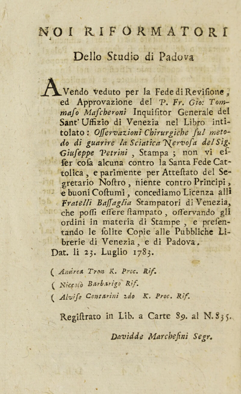 j Dello Studio di Padova /v Veftdò veduto per la Fede di Revifione ^ ed Approvazione del V, Fr. Gìo: Tom- mafo Mafcheronì Inquifitor Generale del Sant’Uffizio di Venezia nel Libro inti- tolato : Ojfervazìom Chirurgiche fui meto- do di guarire la Sciatica Is^ervofa delSig* Giufeppe Vetrini ^ Stampa ; non vi ef- fer colà alcuna contro la Santa Fede Cat- tolica 5 e parimente per Atteftato del Se- gretario Noftro 5 niente contro Principi > ' ^ buoni Coftumi, concediamo Licenza allì Fratelli Bajfaglia Stampatori di Venezia, che poffi elTere fiampato , o/Tervando gli ordini in materia di Stampe , e prefen- tando le folite Copie 'alle Pubbliche Li- brerie di Venezia, e di Padova. Dat. li 23. Luglio 1783. \ ( Andrea Trm K, Proc, Rtf ( Nkcoio Barbarico Rif, ( Alv'rfe Contarinl zdo K. Proc, Rìf, s Reglftrato in Lib. a Carte 85). al N. 835. Davidde Mar chef ni Segr,