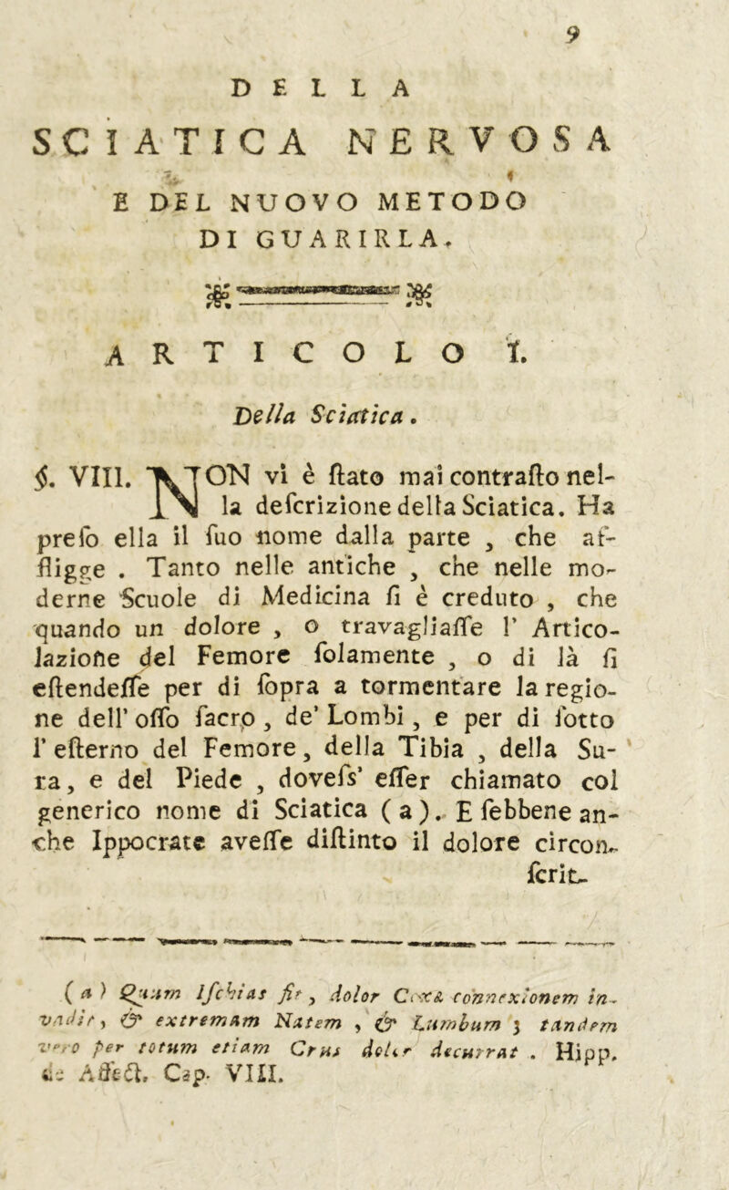 DELLA SCIATICA NERVOSA E DEL NUOVO METODO DI GUARIRLA. articolo ì. Sciatica. §, Vili. ^TON vi è flato mai contraflo nel- la defcrizione della Sciatica. Ha preib ella il Tuo iiome dalla parte , che at- fligjre . Tanto nelle antiche , che nelle mo- derne ■Scuole di Medicina fi è creduto , che quando un dolore , o travagliafTe 1’ Artico- Jaziofie del Femore folamente , o di là fi cftendefTe per di fopra a tormentare la regio- ne deir oflb facrp , de’ Lombi, e per di lotto r eflerno del Femore, della Tibia , della Sa- ra, e del Piede , dovefs’ efTer chiamato col generico nome di Sciatica ( a ).. E febbene an- che Ippocrate avelTc diflinto il dolore drcoru- fcrit- (a ) ifchias fir ^ dolor Cc'XA connexìonem in^ vnilhy & extremum Natem y & Lumbum 3 tanàrm z“'rO per totum ettam Ornt de/tr decurrat . Hipp, ti-.‘ Affta. Cip- viii.