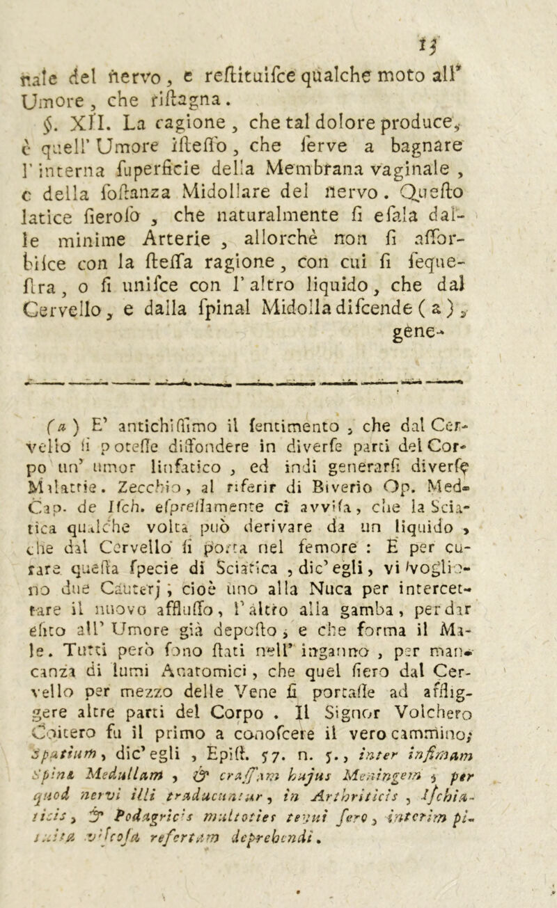 nate del fiervo , e reflituifce qualche moto all* Umore 5 che rlflagna. XIL La cagione, che tal dolore produce,- c queir Umore ifleflb, che ferve a bagnare l’interna fuperficie della Membrana vaginale , c della foflanza Midollare del nervo. Quello latice fierofo , che naturalmente fi e fiala dal- ie minime Arterie , allorché non fi affior- biice con la flelTa ragione, con cui fi fieque- flra, 0 fi unifice con l’altro liquido, che dal Cervello, e dalla fipìnal Midolladificende ( a ), gene- f a ) antichirfimo il fencimento j che dal Cer- vello (ì p oteOe diffondere in diverfe parti del Cor- po un’ ainor linfatico , ed indi generarli diverf^ Milatrie. Zecchio, al riferir di Biverìo Op. Med- Cap- de If'ch. efprelhmenre ci avvila, che la Scia- tica qu.tlche volta può derivare da un liquido > che dal Cervello fi poeta nel femore : É per cu- rare quePta fpecie di Sciatica , die’egli, vi ^voglio- no due Cauttrj ; cioè imo alla Nuca per intercet- fare il nuovo affluffo, l’altro alia gamba, per dar ehto all’ Umore già depoffo j e che forma il Ma- le. Tutti però fono fiati nelT ingarma , per maiw Ganza di lumi Anatomici, che quel fiero dal Cer- vello per mezzo delle Vene fi portafie ad afilig- gere altre parti del Corpo . Il Signor Volchero Coicero fu il primo a conofceie il vero cammino; SpatÌHm^ die’egli , Epifi. 57. n. j., inter Infimam spini, Medili arti , Ó' crA(J',\m k>ujus Mciiingern , per quod 'nervi Hit traducun.'Mr in Arthriticis , lfchÌA- ticis ^ 'Ì3' t*odiigrìc'’s multotier tevtfi ferO ^ intcflrn pi- v'fcojft, refcrtiUm deprehendi»