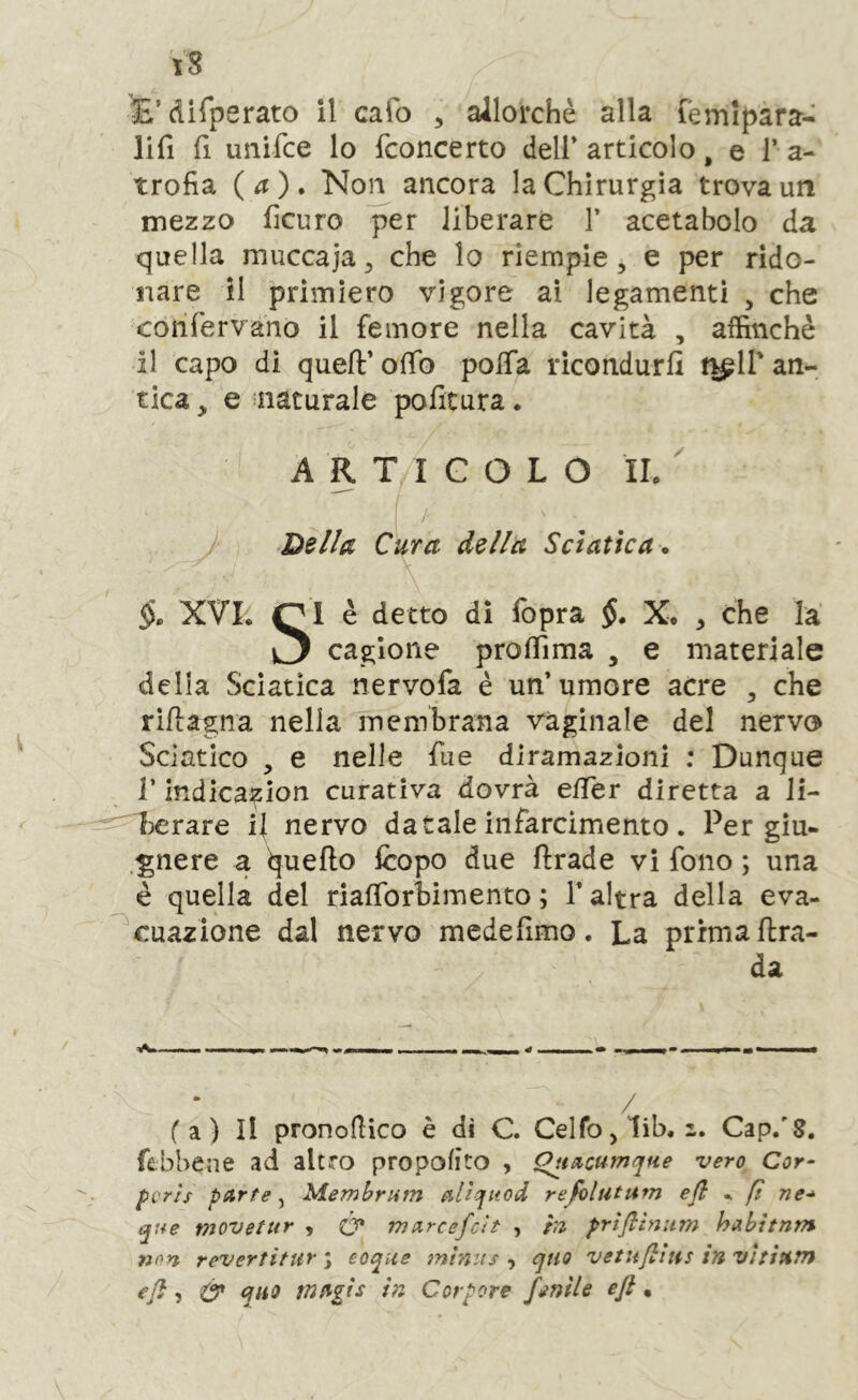 \S E’difperato il calo , allorché alla lèmipara- lifi fi unifce lo (concerto dell’articolo, e l’a- trofìa (a) , Non ancora la Chirurgia trova un mezzo fìcuro per liberare 1’ acetabolo da quella muccaja^ che lo riempie, e per rido- nare il primiero vigore ai legamenti , che confervano il femore nella cavità , affinchè il capo di quell:’ offo polTa ricondurli n^ll’ an- tica , e naturale politura. ARTICOLO IL Della Cura della Sciatica , §, XVL è detto di fopra §, X. , che la cagione proflìma , e materiale delia Sciatica nervofa é un’ umore acre , che rillagna nella membrana vaginale del nervo Sciatico , e nelle fue diramazioni ; Dunque r indica^ion curativa dovrà e/Ier diretta a li- herare il nervo datale infarcimento. Per gìu- “gnere a lineilo fcopo due ftrade vi fono ; una è quella del rialTorbimento; l’altra della eva- ^cuazlone dal nervo mede fimo . La prima ftra- da / fa) Il pronofiico è dì C. CeIfo,1ib. 2. Gap/8. febbene ad altro propolìto , QunQumqtie vero Cor- pi'TÌs pArte, Memhrum Alìcfitod refolutum efl ^ ft ne-* que movetur , (y mArcefcìt , hi prìflìnum hAbitnm non revertitiir \ eoque mhi:fs , qtiQ vetufiìiis in vìtitiTn eji, d* quo mugis in Corporc finìU eft •