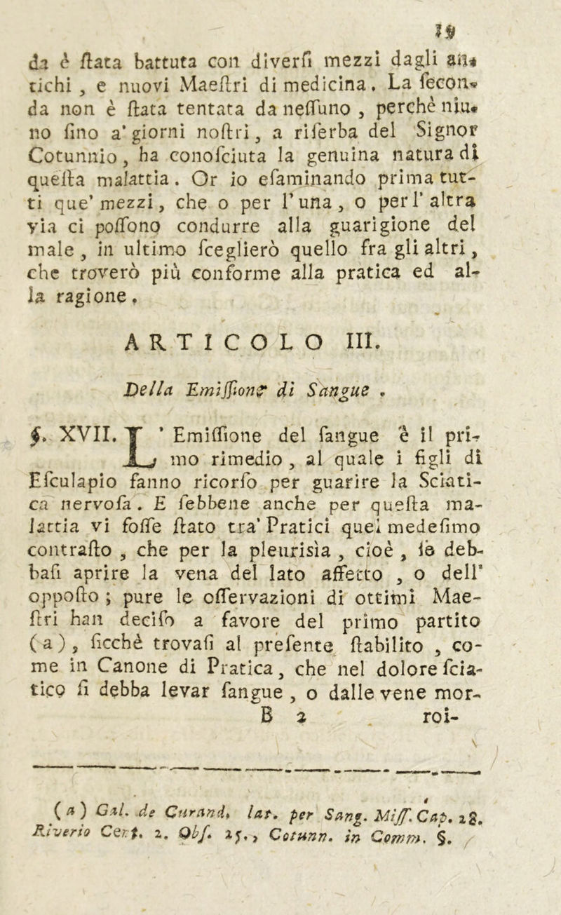 da è /lata battuta con dlverfi mezzi dagli m* tichi , e nuovi Maeflri di medicina. La feconv da non è fiata tentata da nefTuno , perchè niu* no fino aggiorni noflri, a riferba del Signor Cotunnio 5 ha conofciuta la genuina natura di quella malattia. Or io efaminando prima tut- ti que* mezzi, che o per Luna, o peri’altra via ci po/Tono condurre alla guarigione del male, in ultimo rceglierò quello fra gli altri, che troverò piu conforme alla pratica ed al- la ragione, ¥ ARTICOLO III. Dslla EmjJpo7t‘^ 'di Sangue . XVII. T * EmifTione del fangue e il pri- JL j mo rimedio , al quale i figli di Efculapìo fanno ricorfo per guarire la Sciati- ca nervola . E iebbene anche per quefta ma- lattia vi folTe flato tra’Pratici quei medefimo contrailo , che per la pleiirisìa , cioè , le deb- bafi aprire la vena del lato affetto , o dell* oppoflo ; pure le offervazioni di ottimi Mae- firi han decifo a favore del primo partito (a), ficchè trovali al prefente, flabilito , co- me in Canone di Pratica, che nel dolore fcia- ticQ fi debba levar fangue , o dalle vene mor- B 2 . roi- (/?) G.il, de Curand, Ut. per Sang. Mif.Cap. ig. Riuerio CQif, z, Qbf. Co^unn. in Qomm. §,