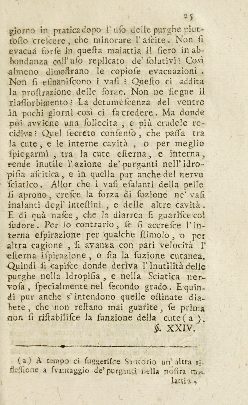 -5 giorno in praticadopo T ufo delle purghe piut- tofto crei'cere, che minorare l’afcite. Non fi evacua forfo in quella maiattia il fiero in ab- bondanza coir ufo replicato de’ folutivi? Così ^almeno dimollrano le copìofe evacuazioni , Non fi efinanlfcono i vafi ? Qnello ci addita la prollrazione, delle forze. Non ne fiegue il riaÌTorbimento ? La detumefoenza del ventre in pochi giorni così ci fa credere. Ma donde x>Gì avviene una foUecita , e oiù crudele re- S ^ ^ A cidiva? Quel fecreto confenfo, che palla tra la cute 5 e le interne cavità , o per meglio fpiegarmì ^ tra la cute efierna^ e interna^ rende inutile r azione de’purganti nelTìdro- pifia afcitica, e in quella pur anche del nervo foìatieo. Allor che i vafi efalantì della pelle il aprono, crefee la forza di fuzioiie ne’ vafi inalanti degl’ intefìini , e delle altre cavità . E di quà nafoe, che la diarrea fi guarifce col fudore. Per lo contrario, fe fi accrefoe l’in- terna efpirazione per qualche fiimolo , o per altra cagione , fi avanza con pari velocità V efterna ifpirazìone , o fia la fuzione cutanea. Quindi lì capifee donde deriva l’inutilità delle purghe nella Idropìfia , e nella Sciatica ner- vo fa, fpecialmente nel fecondo gradò. Equin- dì pur anche s’intendono quelle ofiinate dia- bete, che^non refiano mai guarite, fe prima non fi rifiabiiifoe la funzione della cute (a ). xxiv; ( aj A tempo ci fuggerifee Saiuotio utv altra rJ. deflione a {vantaggio de’purgmd iiella nv>fira latti ì •)