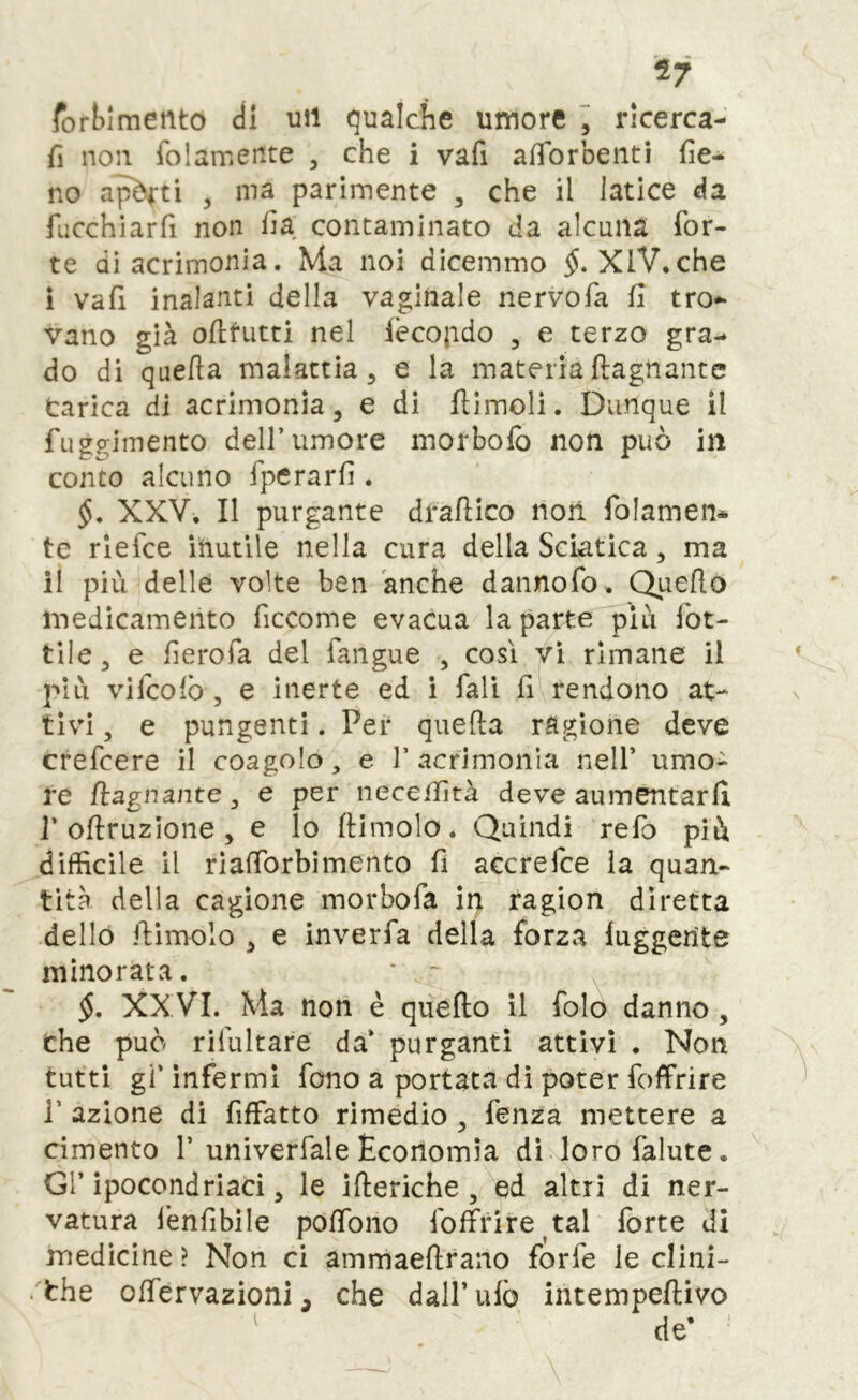 ^7 forblmento di uii qualche umore “ rlcerca- fi non folamente , che i vafi afforbenti fie- no aj^ti 3 ma parimente , che il latice da fucchìarfi non fia contaminato da alcuna for- te di acrimonia. Ma noi dicemmo XlV.che i vafi inalanti della vaginale nervofa fi tro- vano già ofifutti nel lècopdo , e terzo gra- do di quella malattia, e la materia ftagnantc Carica di acrimonia, e di flimoli. Dunque il fuggimento dell’umore morbolb non può in conto alcuno fperarfi . XXV. Il purgante drallico non folamen* te rlefce inutile nella cura della Sciatica, ma il più delle volte ben anche dannofo. Quello medicamento ficcome evacua la parte più fer- tile, e fierofa del fangue , cosi vi rimane il più vifcolb , e inerte ed i fall fi rendono at- tivi , e pungenti. Per quella ragione deve crefeere il coagolo, e 1’ acrimonia nell’ umo- re /lagnante, e per iiecefiltà deve aumentarli ]’oftruzione , e lo llimolo. Quindi refo più difficile il rlalforbimento fi accrefee la quan- tità della cagione morbo fa iit ragion diretta dello fiimolo , e inverfa della forza luggerite minorata. • ~ §, XX VI. Ma noli è quello il folo danno , che può rifultare da’ purganti attivi . Non tutti gi’ infermi fono a portata di poter foffrire r azione di fiffatto rimedio , fenza mettere a cimento 1’univerfale Economia dì loro falute. Gl’ ipocondriaci, le illeriche , ed altri di ner- vatura fenfibile polTono fofìfrire^tal forte di medicine ? Non ci ammaellrano forfè le clini- . thè olfervazìoni, che dall’ufo intempellivo de’