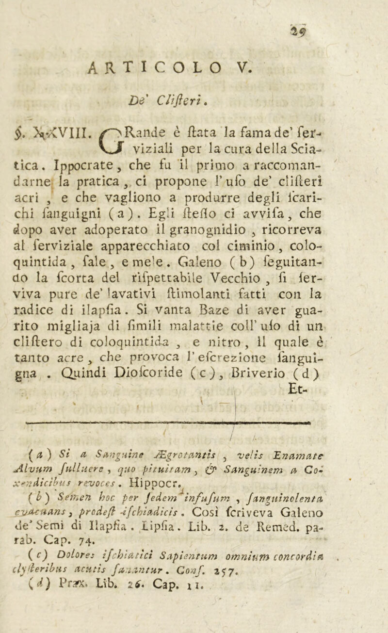 ARTICOLO V. De' Clifieri» ><^VvVIlI. /ORande è fiata Ja famade’fer-- vj viziali per la cura della Scia- tica. Ippocrate, che fu'il primo a raccoman- darne-la pratica ,, ci propone Tufo de’ clifceri acri , e che vagliono a produrre degli fcari- chi faiiguigni (a). Egli lleflo ci avvi fa, che dopo aver adoperato il granognidio ^ ricorreva al fervizìale apparecchiato col ciminio, colo- quintida , Tale, e mele. Galeno (b) feguitan- do la fcorta del rlfpetcabile Vecchio , fi fer- viva pure de’ lavativi {limolanti fatti con la radice di ilapfia. Si vanta Baze di aver gua- rito migliaja di fimili malattie coll’ufo di un clìftero di coloquintida , e nitro, il quale è tanto acre ^ che provoca Tefcrezione fangul- gna . Quindi Diolcoride ( c ) , Briverio ( d ) • / / /. si a Sii}!gnhe J£grotantis , velìs 1.71 amate Alvum full nera , quo phuitam , Ó' Sanguìnsm a Co- X-rTìiiicìhus rsvoces , HippOCr, {h') Semsn hoc per Jedem tnfufum , janguìnclenta cyjuuans 3 prcdeji 4fchiadicìs, Così fcriveva Galeno de* Semi di Ilapfìa . Lìpfìa. Lib. 2. de Remed. pa- rab. Gap. 74. (cj Dolores ijchìatlci Saplentnm omnium concordia clsderibus acHtis fa.iantur. Conf. (d) Pra^. Lib. Gap. ai.