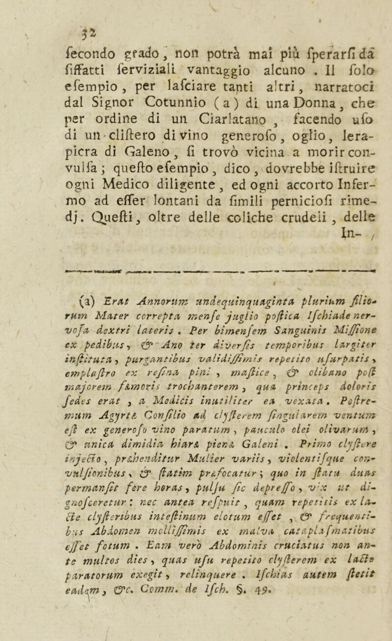 fecondo gfado, non potrà mai più Tperarflda fiffatti ferviziali vantaggio alcuno . 11 folo efèmpio , per lafciare tanti altri, narratoci dal Signor Cotunnio ( a ) di una Donna , che per ordine di un Ciarlatano , facendo ufo di un'Cliftero divino generofo, oglio, lera- picra di Galeno, li trovò vicina a morircon- vuHà; quello efempio , dico, dovrebbe iftruire ogni Medico diligente, ed ogni accorto Infer- mo ad elTer lontani da limili pernicioli rime- di. Qiiefti, oltre delie coliche crudeli, delie i (a) Anmrum undeqttinqnpigtntii plurtum rum Mutar ccrrepta tnenfe jugiio pofiica ifchiude ner^ vofci dextri lateris , Per himenjem Sxnguìnìs MiJJtone ex pedìhus f Ó*'Ano ter diverjts temporibus lArgìter ìnfèituta-y purgttntibus 'vcilidtjfimts repetito ufurpxtts y empiafiro ex re/ìna^ pini , maflice, Ó* olibano pofi majorem firnorii trochanterem ^ qua, princeps doloris Jedes erat , Medicis inutiliter ea uexata, Pofire^ mttm AgyrtA Conjìlio ad cìjfierem flnguiarem ventujn ejl ex generofo vino parammo pauculo oiei olivarum y Ó* unica dimidia hìarA pier.A Galani , Primo clyJicYS inje&o ^ prsiheìtditur Miilier variis y violentifque co7i- vuljìonibus ^ Ó'^fbatlm pràfocatur % quo in flatu duas permanfìt fere horasy pulju Jic deprejfo y v'x ut di^ gnofceretur ; nec antea refpuìt , quam repetitìs ex la^ eie clyfiertbus intefhintim elotum ejfet , ty frequenti^ bus Abdomen molLtJJimis ex malva cataplxfmatibtis ejfet fotum . Lam vero Abdomints cruciatus non un-- te multos dtes y quas ufu repetito clyjlerem ex lacìe paratorum exegit, relinqnere . ifchids autem fietit eadem ) C?’r. Ccmw. de ifch, §. 4^.