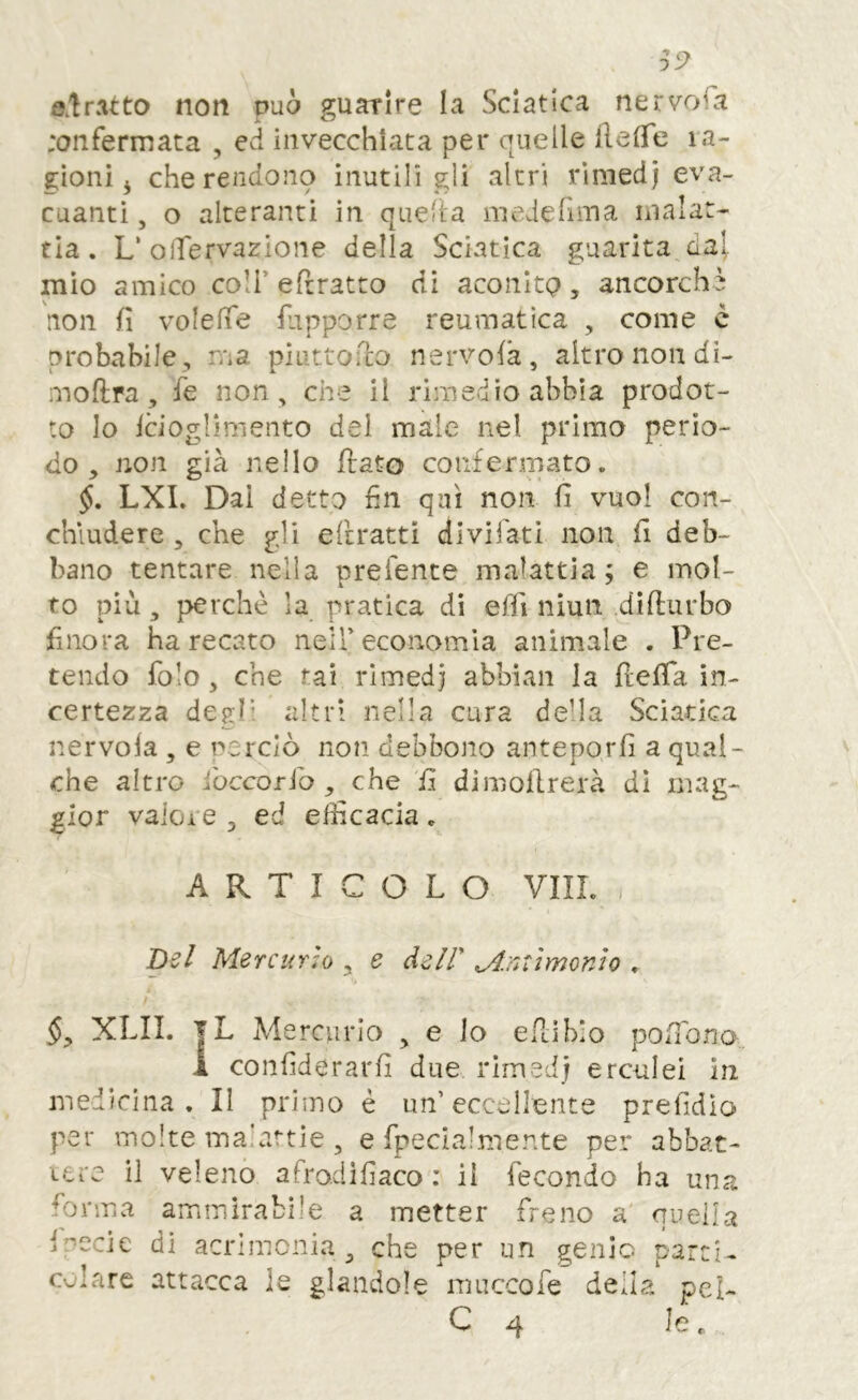 ^5^ ©.tratto non può guarire la Sciatica nervofa ;onfermata , ed invecchiata per quelle ilelTe ra- gioni 3 che rendono inutili gli altri rlmedj eva- cuanti , o alteranti in quella iiiederima malat- tia . L' oiTervazione della Sciatica guarita da^ mìo amico coli’e {tratto di aconito, ancorché non fi volefie fiipporre reumatica , come è probabile, ma piuttofio nervola, altro non di- moftra , fie non, che il rimedio abbia prodot- to Io icioglimento del male nel primo perio- do , non già nello flato confermato. LXL Dai detto fin qui non fi vuol con- chiudere , che gli edrattì divifati non fi deb- bano tentare nella prefente malattia; e mol- to più, perchè la pratica di elfi niun dìfiurbo finora ha recato nell’economia animale . Pre- tendo folo, che rai rimedi abbiali la fiefia in- certezza degl' altri nella cura de’la Sciatica nervola , e perciò non debbono anteporli a qual- che altro iòccorib , che 'fi dimollrerà dì mag- gior vaioi e , ed efficacia . ARTICOLO Vili. , h-zl Mercurio , e àeir ^.nxìmonlo , XLII. |L Mercurio , e lo efiiblo pofibna 1 confiderarfi due rimedi erculei in medicina. II primo è un’eccellente prefidìo per molte malattie , e fpeclalmente per abbat- Lcre il veleno afro.difiaco : il fecondo ha una forma ammirabile a metter freno a quelLa Inccie di acrimonia^ che per un genio parti- colare attacca le glandole muccofe della pel- C 4 Je.